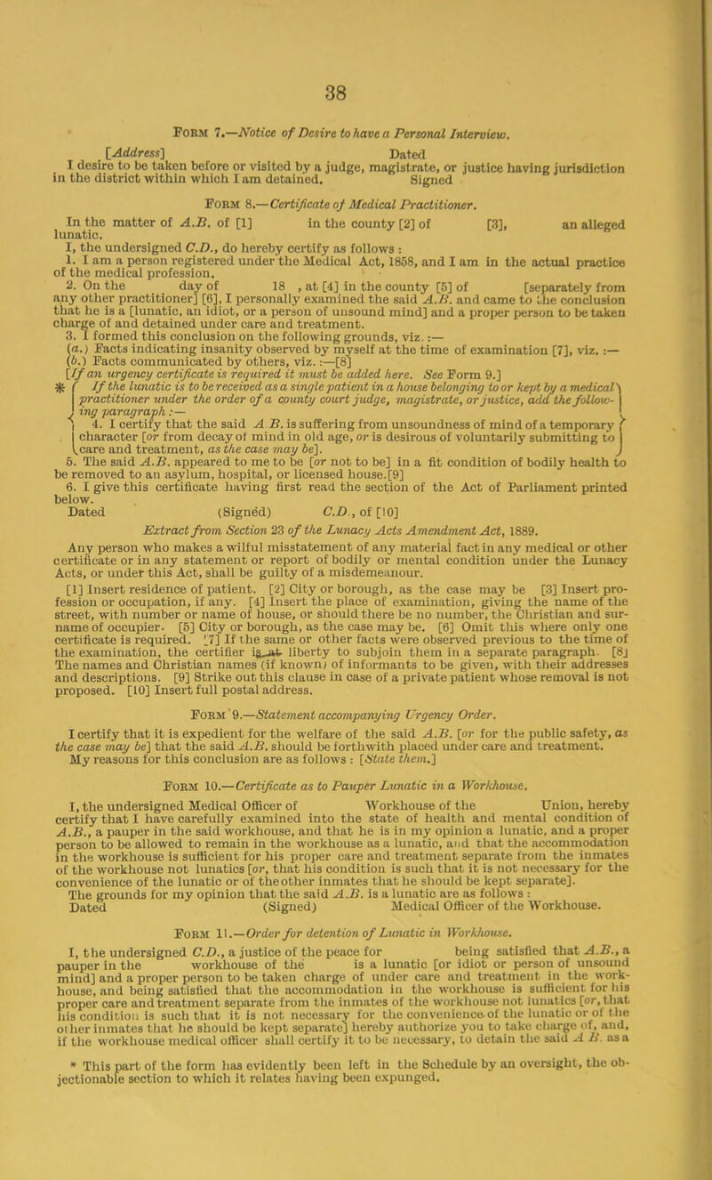 Form 7.—Notice of Desire to have a Personal Interview. [Address'] Dated I desire to be taken before or visited by a judge, magistrate, or justice having jurisdiction in the district within which I am detained. Signed Form 8.—Certificate of Medical Practitioner. In the matter of A.B. of [1] in the county [2] of [3], an alleged lunatic. I, the undersigned CD., do hereby certify as follows : 1. I am a person registered under'the Medical Act, 1858, and I am in the actual practice of the medical profession. 2. On the day of 18 , at [4] in the county [5] of [separately from any other practitioner] [6], I personally examined the said A.B. and came to the conclusion that he is a [lunatic, an idiot, or a person of unsound mind] and a proper person to be taken charge of and detained under care and treatment. 3. I formed this conclusion on the following grounds, viz.:— (a.) Facts indicating insanity observed by myself at the time of examination [7], viz..:— (b.) Facts communicated by others, viz.:—[8] [/fan urgency certificate is required it must be added here. See Form 9.] $ f If the lunatic is to be received as a single patient in a house belonging to or kept by a medical \ practitioner under the order of a county court judge, magistrate, or justice, add the follow-1 J ing paragraph:— l I 4. I certify that the said A B. is suffering from unsoundness of mind of a temporary character [or from decay ol mind in old age, or is desirous of voluntarily submitting to 1 I.care and treatment, as the case may be]. J 5. The said A.B. appeared to me to be [or not to be] in a fit condition of bodily health to be removed to an asylum, hospital, or licensed house. [9] 6. I give this certificate having first read the section of the Act of Parliament printed below. Dated (Signed) CD , of [10] Extract from Section 23 of the Lunacy Acts Amendment Act, 1889. Any person who makes a wilful misstatement of any material fact in any medical or other certificate or in any statement or report of bodily or mental condition under the Lunacy Acts, or under this Act, shall be guilty of a misdemeanour. [1] Insert residence of patient. [2] City or borough, as the case may be [3] Insert pro- fession or occupation, if any. [4] Insert the place of examination, giving the name of the street, with number or name of house, or should there be no number, the Christian and sur- name of occupier. [5] City or borough, as the case may be. [6] Omit tlus where only one certificate is required. '.7] If t he same or other facts were observed previous to the time of the examination, the certifier la at liberty to subjoin them in a separate paragraph. [8j The names and Christian names (if known) of informants to be given, with their addresses and descriptions. [9] Strike out this clause iu ease of a private patient whose removal is not proposed. [10] Insert full postal address. Form 9.—Statement accompanying Urgency Order. I certify that it is expedient for the welfare of the said A.B. [or for the public safety, as the case may be] that the said A.B. should be forthwith placed under care and treatment. My reasons for this conclusion are as follows : [State them.] Form 10.—Certificate as to Pauper Lunatic in a Workfiousc. I, the undersigned Medical Officer of Workhouse of the Union, hereby certify that I have carefully examined into the state of health and mental condition of A.B., a pauper in the said workhouse, and that he is in my opinion a lunatic, and a proper person to be allowed to remain in the workhouse as a lunatic, and that the accommodation in the workhouse is sufficient for his proper care and treatment separate from the inmates of the workhouse not lunatics [or, that his condition is such that it is not necessary for the convenience of the lunatic or of theother inmates that he should be kept separate]. The grounds for my opinion that the said A.B. is a lunatic are as follows : Dated (Signed) Medical Officer of the Workhouse. Form 11.—Order for detention of Lunatic in Workhouse. I, the undersigned CD., a justice of the peace for being satisfied that A.B., a pauper in the workhouse of the is a lunatic [or idiot or person of unsound mind] and a proper person to be taken charge of under care and treatment in the work- house, and being satisfied that the accommodation in the workhouse is sufficient for his proper care and treatment separate from the inmates of t he workhouse not lunat ics [or, that his condition is such that it is not necessary for the convenience, of the lunatic or of the ot her inmates that he should be kept separate] hereby authorize you to take charge of, and, if the workhouse medical officer shall certify it to be necessary, to detain the said A B as a » This part of the form has evidently been left in the Schedule by an oversight, the ob- jectionable section to which it relates having been expunged.