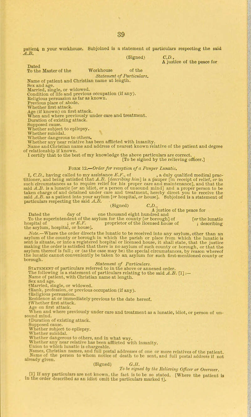 patient n your workhouse. Subjoined is a statement of particulars respecting the said A.B. (Signed) CD., A justice of the peace for Dated To the Master of the Workhouse of the Statement of Particulars. Name of patient and Christian name at length. Sex and age. Married, single, or widowed. Condition oflife and previous occupation (if any). Religious persuasion as far a3 known. Previous place of abode. Whether first attack. Age (if known) on first attack. When and where previously under care and treatment. Duration of existing attack. Supposed cause. Whether subject to epilepsy. Whether suicidal. Whether dangerous to others. Whether any near relative has been afflicted with insanity. Name and Christian name and address of nearest known relative of the patient and degree of relationship if known. I certify that to the best of my knowledge the above particulars are correct. [To be signed by the relieving officer.] Form 12.—Order for reception of a Pauper Lunatic. I, CD., having called to my assistance E.F., of , a duly qualified medical prac- titioner, and being satisfied that A.B. [describing him] is a pauper [in receipt of relief, or in such circumstances as to require relief for his proper care and maintenance], and that the said A.B. is a lunatic [or an idiot, or a person of unsound mind] and a proper person to be taken charge of and detained under care and treatment, hereby direct you to receive the said A.B. as a patient into your asylum [or hospital, or house]. Subjoined is a statement of particulars respecting the said A.B. (.Signed) CD., A justice of the peace for Dated the day of one thousand eight hundred and To the superintendent of the asylum for the county [or borough] of [or the lunatic hospital of ; or E.F. proprietor of the licensed house of ; describing the asylum, hospital, or house]. Note.—Where the order directs the lunatic to be received into any asylum, other than an asylum of the county or borough in which the parish or place from which the lunatic is sent is situate, or into a registered hospital or licensed house, it shall state, that the justice making the order is satisfied that there is no asylum of such county or borough, or that the asylum thereof is full; or (as the case may be) the special circumstances, by reason whereof the lunatic cannot conveniently be taken to an asylum for such first-mentioned county or borough. Statement of Particulars. Statement of particulars referred to in the above or annexed order. The following is a statement of particulars relating to the said A.B. [1] :— Name of patient, with Christian name at length. Sex and age. tMarried, single, or widowed. tRank. profession, or previous occupation (if any). tReligious persuasion. Residence at or immediately previous to the date hereof. fWhether first attack. Age on first attack. When and where previously under care and treatment as a lunatic, idiot, or person of un- sound mind, t Duration of existing attack. Supposed cause. Whether subject to epilepsy. Whether suicidal. Whether dangerous to others, and in what way. Whet her any near relative has been afflicted with insanity. Union to which lunatic is chargeable. Names, Christian names, and full postal addresses of one or more relatives of the patient. N.i me of the person to whom notice of death to be sent, and full postal address if not already given. (Signed) G.I I. To be signed by the Jielicving Officer or Overseer. [1] If any particulars are not known, the fact is to be so stated. [Where the patient is in the order described aB an idiot omit the particulars marked t].
