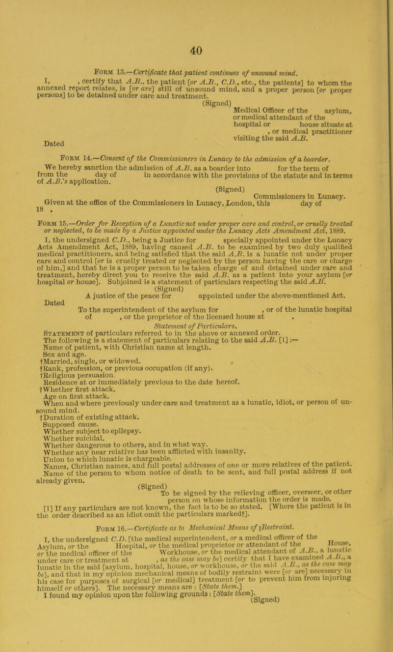 Form 12,—Certificate that patient continues of unsound mind. I, , certify that A.B., the patient [or A.B., CD., etc., the patients] to whom the annexed report relates, is [or are] still of unsound mind, and a proper person [or proper persons] to be detained under care and treatment. (Signed) Medical Officer of the asylum, or medical attendant of the hospital or house situate at , or medical practitioner visiting the said A.B. Dated Form 14.—Consent of the Commissioners in Lunacy to the admission of a boarder. We hereby sanction the admission of A.B. as a boarder into for the term of from the day of in accordance with the provisions of the statute and in terms of A.B.'s application. (Signed) Commissioners in Lunacy. Given at the office of the Commissioners in Lunacy, London, this day of 18 • Form 15.—Order for Reception of a Lunaticnot under proper care and control, or cruelly treated or neglected, to be made by a Justice appointed under the Lunacy Acts Amendment Act, 1889. I, the undersigned CD., being a Justice for specially appointed under the Lunacy Acts Amendment Act, 1889, having caused A.B. to be examined by two duly qualified medical practitioners, and being satisfied that the said A.B. is a lunatic not under proper care and control [or is cruelly treated or neglected by the person having the care or charge of him,] and that he is a proper person to be taken charge of and detained under care and treatment, hereby direct you to receive the said A.B. as a patient into your asylum [or hospital or house]. Subjoined is a statement of particulars respecting the said A.B. (Signed) A justice of the peace for appointed under the above-mentioned Act. Dated To the superintendent of the asylum for , or of the lunatic hospital of , or the proprietor of the licensed house at . Statement of Particulars, Statement of particulars referred to in the above or annexed order. The following is a statement of particulars relating to the said A.B. [1] :— Name of patient, w ith Christian name at length. Bex and age. tMarried, single, or widowed. tBank, profession, or previous occupation (if any). tKeligious persuasion. Residence at or immediately previous to the date hereof. tWhether first attack. Age on first attack. When and where previously under care and treatment as a lunatic, idiot, or person of un- sound mind. tDuration of existing attack. Supposed cause. Whether subject to epilepsy. Whether suicidal. Whether dangerous to others, and in what way. Whether any near relative has been afflicted with insanity. Union to which lunatic is chargeable. Names, Christian names, and full postal addresses of one or more relatives of the patient. Name of the person to whom notice of death to be sent, and full postal address if not already given. (Signed) To be signed by the relieving officer, overseer, or other person on whose information the order is made. [1] If any particulars are not known, the fact is to be so stated. [Where the patient is in the order described as an idiot omit the particulars markedt]. Form 16.—Certificate as to Mechanical Means of {Restraint. I, the undersigned CD. [the medical superintendent, or a medical officer of the Asylum, or the Hospital, or the medical proprietor or attendant of the House, or the medical officer of the Workhouse, or the medical attendant of A.B., a lunatic under care or treatment at , as the case may be] certify that I have examined AM.,* lunatic in the said [asylum, hospital, house, or workhouse, or the said AM., as me case may be], and that in mv opinion mechanical means of bodily restraint were [or are] necessai> m Ills case for purposes of surgical [or medical] treatment [or to prevent him from injuring himself or others]. The necessary means are i [State them.] I found my opinion upon the following grounds: [State them]. (Signed)