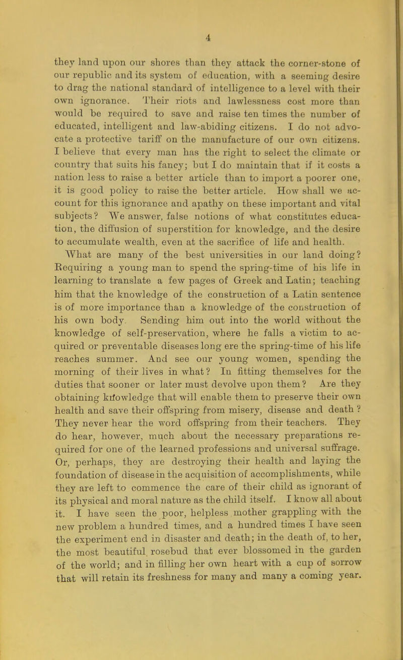 they land upon our shores than they attack the corner-stone of our republic and its system of education, with a seeming desire to drag the national standard of intelligence to a level with their own ignorance. Their riots and lawlessness cost more than would be required to save and raise ten times the number of educated, intelligent and law-abiding citizens. I do not advo- cate a protective tariff on the manufacture of our own citizens. I believe that every man has the right to select the climate or country that suits his fancy; but I do maintain that if it costs a nation less to raise a better article than to import a poorer one, it is good policy to raise the better article. How shall we ac- count for this ignorance and apathy on these important and vital subjects? We answer, false notions of what constitutes educa- tion, the diffusion of superstition for knowledge, and the desire to accumulate wealth, even at the sacrifice of life and health. What are many of the best universities in our land doing? Requiring a young man to spend the spring-time of his life in learning to translate a few pages of Greek and Latin; teaching him that the knowledge of the construction of a Latin sentence is of more importance than a knowledge of the construction of his own body. Sending him out into the world without the knowledge of self-preservation, where he falls a victim to ac- quired or preventable diseases long ere the spring-time of his life reaches summer. And see our young women, spending the morning of their lives in what ? In fitting themselves for the duties that sooner or later must devolve upon them? Are they obtaining knowledge that will enable them to preserve their own health and save their offspring from misery, disease and death ? They never hear the word offspring from their teachers. They do hear, however, much about the necessary preparations re- quired for one of the learned professions and universal suffrage. Or, perhaps, they are destroying their health and laying the foundation of disease in the acquisition of accomplishments, while they are left to commence the care of their child as ignorant of its physical and moral nature as the child itself. I know all about it. I have seen the poor, helpless mother grappling with the new problem a hundred times, and a hundred times I have seen the experiment end in disaster and death; in the death of, to her, the most beautiful, rosebud that ever blossomed in the garden of the world; and in filling her own heart with a cup of sorrow that will retain its freshness for many and many a coming year.