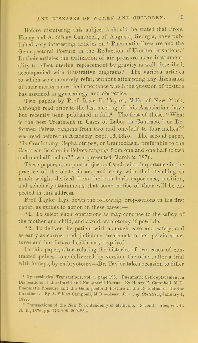 Before dismissing this subject it should be stated that Profs. Henry and A. Sibley Campbell, of Augusta, Georgia, have pub- lished very interesting articles on Pneumatic Pressure and the Genu-pectoral Posture in the Eeduction of Uterine Luxations. In their articles the utilization of air pressure as an instrument- ality to effect uterine replacement by gravity is well described, accompanied with illustrative diagrams.^ The various articles to which we can merely refer, without attempting any discussion of their merits, show the importance which the question of posture has assumed in gynascology and obstetrics. Two papers by Prof. Isaac E. Taylor, M.D., of New York, although read prior to the last meeting of this Association, have but recently been published in full.^ The first of these, What is the best Treatment in Cases of Labor in Contracted or De- formed Pelves, ranging from two and one-half to four inches? was read before the Academy, Sept, 16,1875. The second paper, Is Craniotomy, Cephalotripsy, or Cranioclasm, preferable to the Csesarean Section in Pelves ranging from one and one-half to two and one-half inches ? was presented March 2, 1876. These papers are upon subjects of such vital importance in the practice of the obstetric art, and carry with their teaching so much weight derived from their author's experience, position, and scholarly attainments that some notice of them will be ex- pected in this address. Prof. Taylor lays down the following propositions in his first paper, as guides to action in these cases:—  1. To select such operations as may conduce to the safety of the mother and child, and avoid craniotomy if possible. 2. To deliver the patient with as much ease and safety, and as early as correct and judicious treatment to her pelvic struc- tures and her future health may require. In this paper, after relating the histories of two cases of con- tracted pelves—one delivered by version, the other, after a trial with forceps, by embryotomy—Dr. Taylor takes occasion to differ ' Gynfficological Transactions, vol, 5, page 198, Pneumatic Self-replacement in DiMlocationa of the Gravid and Non-gravid Uterus, By Henry P. Campbell, M.D. Pnenmalic Pressure and the Genu-pectoral Posture in the Reduction of Uterine Luxations. By A. Sibley Campbell, M.D.—Amer. Journ. of Obslelrics, 3annary 1, 1877. * Transactions of the New York Academy of Medicine. Second series, vol. il. N. Y., 1&7G, pp. 173-200, 200-234.