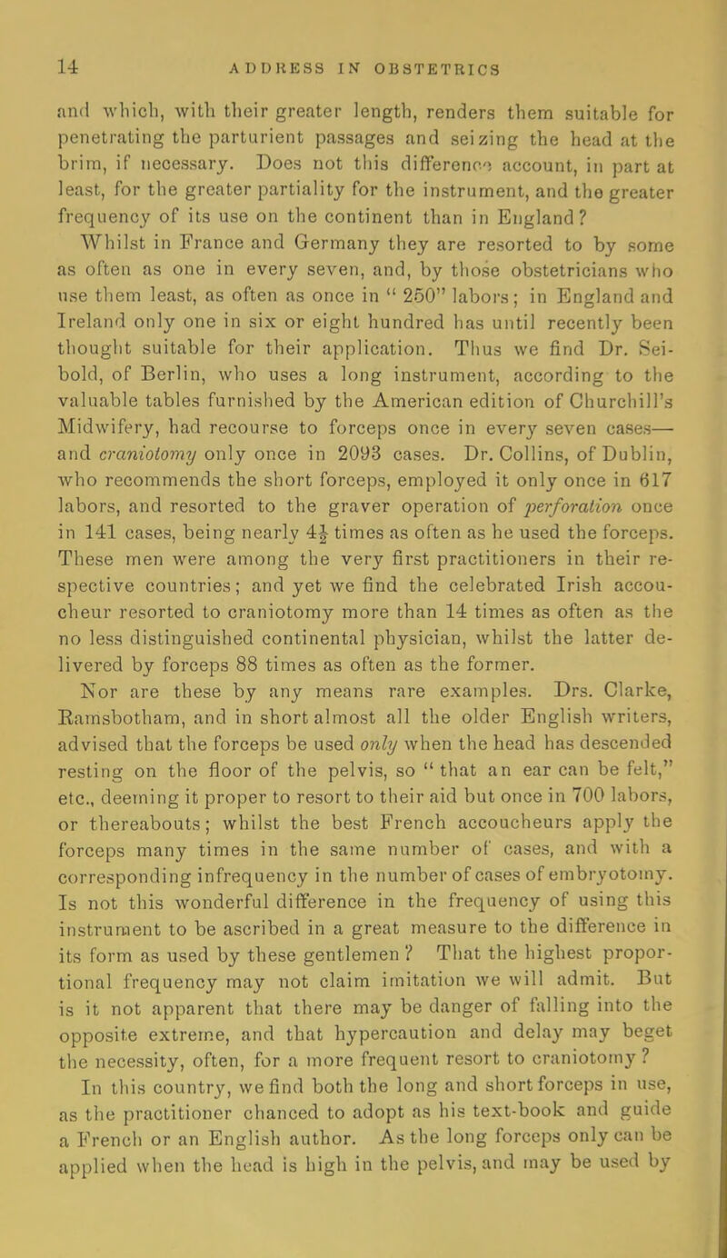 and which, with their greater length, renders them suitable for penetrating the parturient passages and seizing the head at the brim, if necessary. Does not this differeno account, in part at least, for the greater partiality for the instrument, and the greater frequency of its use on the continent than in England? Whilst in France and Germany they are resorted to by some as often as one in every seven, and, by those obstetricians who use them least, as often as once in  250 laboi's; in England and Ireland only one in six or eight hundred has until recently been thought suitable for their application. Thus we find Dr. Sei- bold, of Berlin, who uses a long instrument, according to the valuable tables furnished by the American edition of Churchill's Midwifery, had recourse to forceps once in every seven cases— and craniotomy only once in 2093 cases. Dr. Collins, of Dublin, who recommends the short forceps, employed it only once in 617 labors, and resorted to the graver operation of perforation once in 141 cases, being nearly 4J times as often as he used the forceps. These men were among the very first practitioners in their re- spective countries; and yet we find the celebrated Irish accou- cheur resorted to craniotomy more than 14 times as often as tlie no less distinguished continental physician, whilst the latter de- livered by forceps 88 times as often as the former. Nor are these by any means rare examples. Drs. Clarke, Eamsbotham, and in short almost all the older English writers, advised that the forceps be used only when the head has descended resting on the floor of the pelvis, so  that an ear can be felt, etc., deeming it proper to resort to their aid but once in 700 labors, or thereabouts; whilst the best French accoucheurs apply the forceps many times in the same number of cases, and with a corresponding infrequency in the number of cases of embryotomy. Is not this wonderful difference in the frequency of using tliis instrument to be ascribed in a great measure to the difference in its form as used by these gentlemen ? That the highest propor- tional frequency may not claim imitation we will admit. But is it not apparent that there may be danger of fiUling into the opposite extrem.e, and that hypercaution and delay may beget the necessity, often, for a more frequent resort to craniotomy ? In this country, we find both the long and short forceps in use, as the practitioner chanced to adopt as his text-book and guide a French or an English author. As the long forceps only can be applied when the head is high in the pelvis, and may be used by