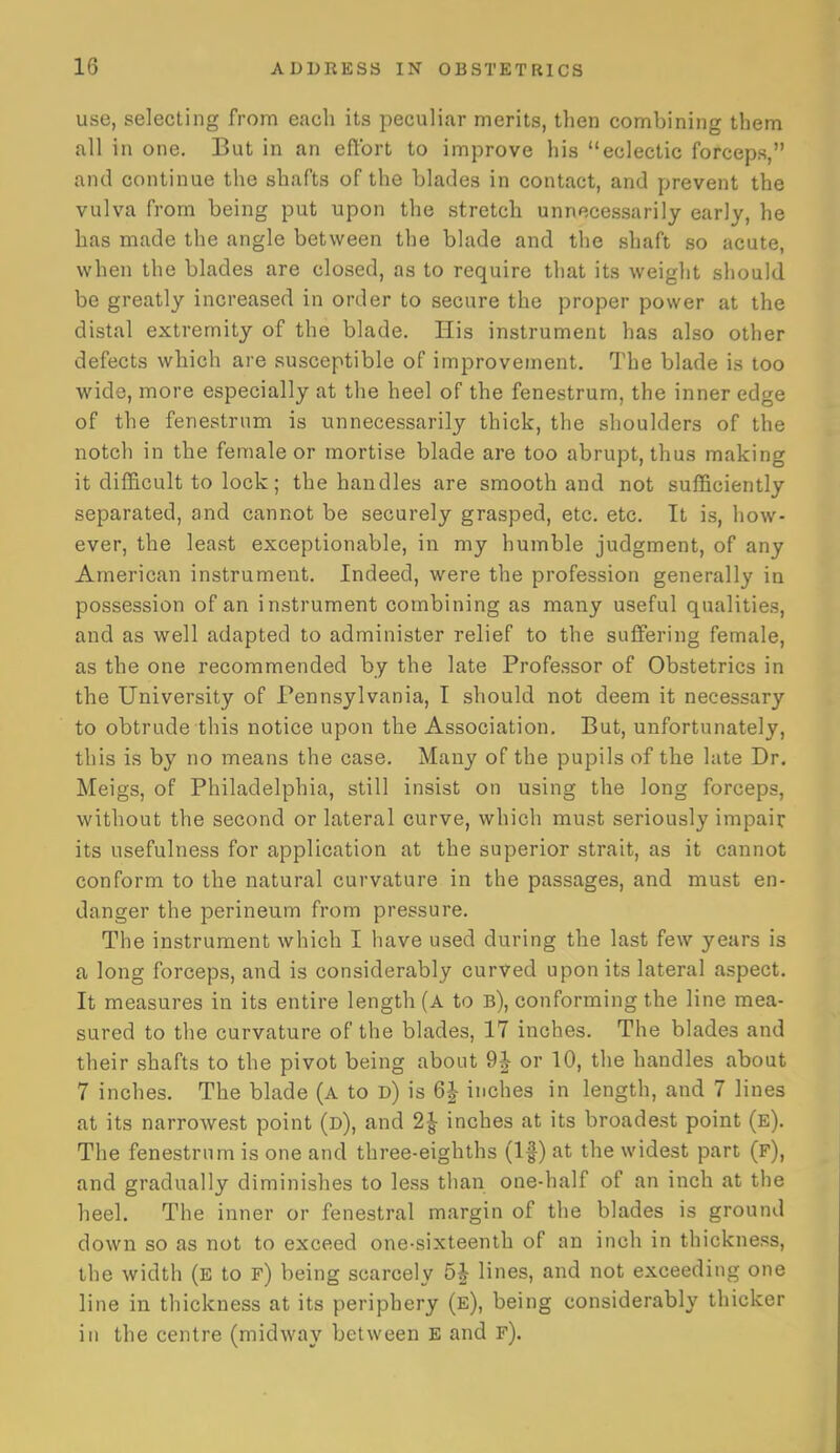 use, selecting from each its peculiar merits, then combining them all in one. But in an effort to improve his eclectic forceps, and continue the shafts of the blades in contact, and prevent the vulva from being put upon the stretch unnecessarily early, he has made the angle between the blade and the shaft so acute, when the blades are closed, as to require that its weight should be greatly increased in order to secure the proper power at the distal extremity of the blade. His instrument has also other defects which are susceptible of improvement. The blade is too wide, more especially at the heel of the fenestrum, the inner edge of the fenestrum is unnecessarily thick, the shoulders of the notch in the female or mortise blade are too abrupt, thus making it difficult to lock; the handles are smooth and not sufficiently separated, and cannot be securely grasped, etc. etc. It is, how- ever, the least exceptionable, in my humble judgment, of any American instrument. Indeed, were the profession generally in possession of an instrument combining as many useful qualities, and as well adapted to administer relief to the suffering female, as the one recommended by the late Professor of Obstetrics in the University of Pennsylvania, I should not deem it necessary to obtrude this notice upon the Association, But, unfortunately, this is by no means the case. Many of the pupils of the late Dr. Meigs, of Philadelphia, still insist on using the long forceps, without the second or lateral curve, which must seriously impair its usefulness for application at the superior strait, as it cannot conform to the natural curvature in the passages, and must en- danger the perineum from pressure. The instrument which I have used during the last few years is a long forceps, and is considerably curved upon its lateral aspect. It measures in its entire length (a to b), conforming the line mea- sured to the curvature of the blades, 17 inches. The blades and their shafts to the pivot being about 9J or 10, the handles about 7 inches. The blade (a to d) is 6J inches in length, and 7 lines at its narrowest point (d), and 2J inches at its broadest point (e). The fenestrum is one and three-eighths (If) at the widest part (f), and gradually diminishes to less than one-half of an inch at the heel. The inner or fenestral margin of the blades is ground down so as not to exceed one-sixteenth of an inch in thickness, the width (E to f) being scarcely 5J lines, and not exceeding one line in thickness at its periphery (e), being considerably thicker in the centre (midway between E and f).