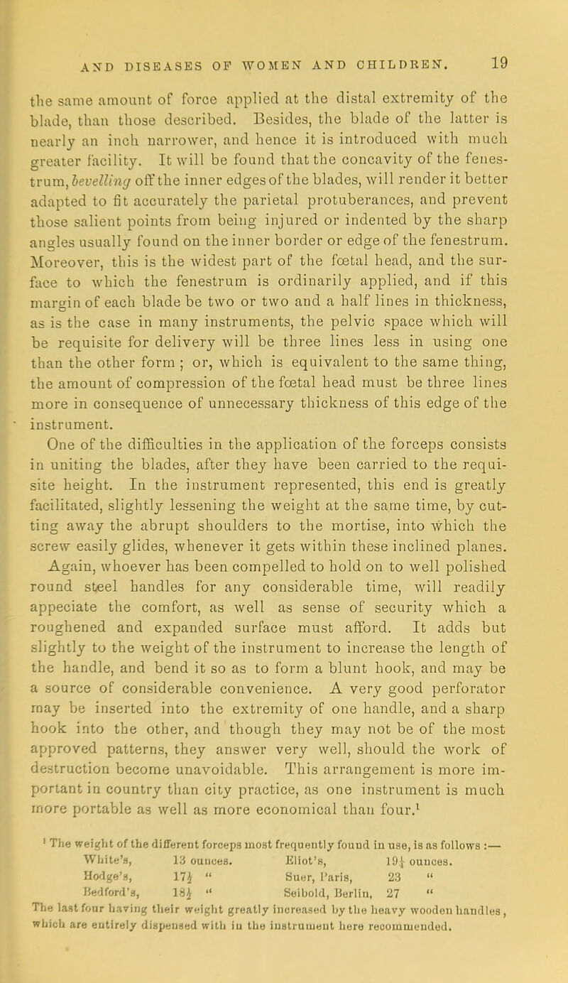 the same amount of force applied at the distal extremity of the blade, than those described. Besides, the blade of the latter is nearly an inch narrower, and hence it is introduced with much greater facility. It will be found that the concavity of the feues- tvam, bevelling off the inner edges of the blades, Avill render it better adapted to fit accurately the parietal protuberances, and prevent those salient points from being injured or indented by the sharp angles usually found on the inner border or edge of the fenestrum. Moreover, this is the widest part of the foetal head, and the sur- face to which the fenestrum is ordinarily applied, and if this margin of each blade be two or two and a half lines in thickness, as is the case in many instruments, the pelvic space which will be requisite for delivery will be three lines less in using one than the other form ; or, which is equivalent to the same thing, the amount of compression of the foetal head must be three lines more in consequence of unnecessary thickness of this edge of the instrument. One of the diflS.culties in the application of tbe forceps consists in uniting the blades, after they have been carried to the requi- site height. In the instrument represented, this end is greatly facilitated, slightly lessening the weight at the same time, by cut- ting away the abrupt shoulders to the mortise, into which the screw easily glides, whenever it gets within these inclined planes. Again, whoever has been compelled to hold on to well polished round steel handles for any considerable time, will readily appeciate the comfort, as well as sense of security which a roughened and expanded surface must afford. It adds but slightly to the weight of the instrument to increase the length of the handle, and bend it so as to form a blunt hook, and may be a source of considerable convenience. A very good perforator may be inserted into the extremity of one handle, and a sharp hook into the other, and though they may not be of the most approved patterns, they answer very well, should the work of destruction become unavoidable. This arrangement is more im- portant in country than city practice, as one instrument is much more portable as well as more economical than four.^ ' The weight of the different forceps most frequently found in use, is as follows :— White's, 13 ounces. Eliot's, 19 j ounces. Hodge's, 17i  Suer, I'aris, 23  liedford's, ISJ  Seibold, Berlin, 27  The last four having their weight greatly increased by the heavy wooden handles, which are entirely dispensed with in the instrument here recommended.