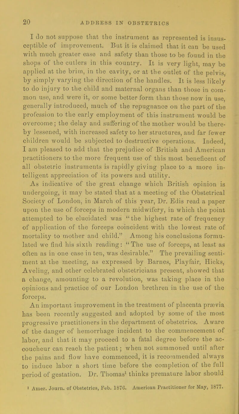 I do not suppose tliat the instrument as represented is insus- ceptible of improvement. But it is claimed that it can be used with much greater ease and safety than those to be found in the shops of the cutlers in this country. It is very light, may be applied at the brim, in the cavity, or at the outlet of the pelvis, by simply varying the direction of the handles. It is less likely to do injury to the child and maternal organs than those in com- mon use, and were it, or some better form than those now in use, generally introduced, much of the repugnance on the part of the profession to the early employment of this instrument would be overcome; the delay and suffering of the mother would be there- by lessened, with increased safety to her structures, and far fewer children would be subjected to destructive operations. Indeed, I am pleased to add that the prejudice of British and American practitioners to the more frequent use of this most beneficent of all obstetric instruments is rapidly giving place to a more in- telligent appreciation of its powers and utility. As indicative of the great change which British opinion is undergoing, it may be stated that at a meeting of the Obstetrical Society of London, in Marcli of this year. Dr. Edis read a paper upon the use of forceps in modern midwifery, in which the point attempted to be elucidated was the highest rate of frequency of application of the forceps coincident with the lowest rate of mortality to mother and child. Among his conclusions formu- lated we find his sixth reading: The use of forceps, at least as often as in one case in ten, was desirable. The prevailing senti- ment at the meeting, as expressed by Barnes, Pla^'fair, Hicks, Aveling, and other celebrated obstetricians present, showed that a change, amounting to a revolution, was taking place in the opinions and practice of our London brethren in the use of the forceps. An important improvement in the treatment of placenta praivia has been recently suggested and adopted by some of the most progressive practitioners in the department of obstetrics. Aware of the danger of hemorrhage incident to the commencement of labor, and that it may proceed to a fatal degree before the ac- coucheur can reach the patient; when not summoned until after the pains and flow have commenced, it is recommended always to induce labor a short time before the completion of the full period of gestation. Dr. Thomas^ thinks premature labor should • Amer. Journ. of Obstetrics, Feb. 1S7G. American Practiliouer for May, 1877.