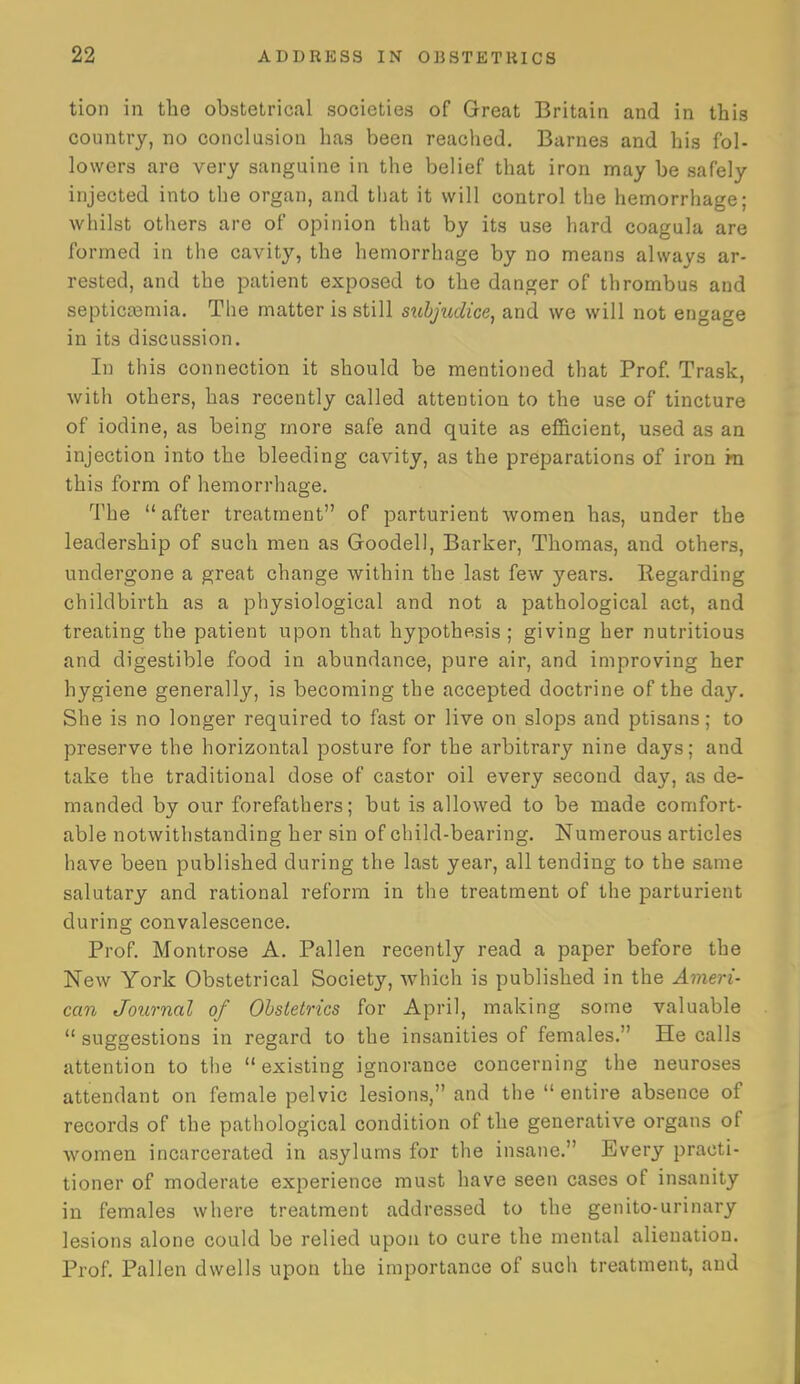 tion in tlie obstetrical societies of Great Britain and in this country, no conclusion has been reached. Barnes and his fol- lowers are very sanguine in the belief that iron may be safely injected into the organ, and that it will control the hemorrhage; whilst others are of opinion that by its use hard coagula are formed in the cavity, the hemorrhage by no means always ar- rested, and the patient exposed to the danger of thrombus and septica3mia. The matter is still stibjudice, and we will not engage in its discussion. In this connection it should be mentioned that Prof. Trask, with others, has recently called attention to the use of tincture of iodine, as being more safe and quite as efficient, used as an injection into the bleeding cavity, as the preparations of iron in this form of hemorrhage. The  after treatment of parturient women has, under the leadership of such men as Goodell, Barker, Thomas, and others, undergone a great change within the last few years. Regarding childbirth as a physiological and not a pathological act, and treating the patient upon that hypothesis; giving her nutritious and digestible food in abundance, pure air, and improving her hygiene generally, is becoming the accepted doctrine of the day. She is no longer required to fast or live on slops and ptisans; to preserve the horizontal posture for the arbitrary nine days; and take the traditional dose of castor oil every second day, as de- manded by our forefathers; but is allowed to be made comfort- able notwithstanding her sin of child-bearing. Numerous articles have been published during the last year, all tending to the same salutary and rational reform in the treatment of the parturient during convalescence. Prof. Montrose A. Pallen recently read a paper before the New York Obstetrical Society, which is published in the Ameri- can Journal of Obstetrics for April, making some valuable  suggestions in regard to the insanities of females. He calls attention to the existing ignorance concerning the neuroses attendant on female pelvic lesions, and the entire absence of records of the pathological condition of the generative organs of women incarcerated in asylums for the insane. Every practi- tioner of moderate experience must have seen cases of insanity in females where treatment addressed to the genito-urinary lesions alone could be relied upon to cure the mental alienation. Prof Pallen dwells upon the importance of such treatment, and