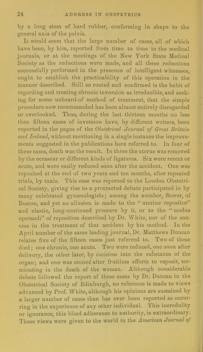 by a long stem of liard rubber, conforming in shape to the general axis of the pelvis. It would seem that the large number of cases, all of which have been, by him, reported from time to time in the medical journals, or at the meetings of the New York State Medical Society as the reductions were made, and all these reductions successfully performed in the presence of intelligent witnesses, ought to establish the practicability of this operation in the manner described. Still so rooted and confirmed is the habit of regarding and treating chronic inversion as irreducible, and seek- ing for some unheard-of method of treatment, that the simple procedure now recommended has been almost entirely disregarded or overlooked. Thus, during the last thirteen months no less than fifteen cases of inversion have, by different writers, been reported in the pages of the Obaletrical Journal of Great Britain and Ireland^ without mentioning in a single instance the improve- ments suggested in the publications here referred to. In four of these cases, death was the result. In three the uterus was removed by the ecraseur or different kinds of ligatures. Six were recent or acute, and were easily reduced soon after the accident. One was reposited at the end of two years and ten months, after repeated trials, by taxis. This case was reported to the London Obstetri- cal Society, giving rise to a protracted debate participated in by many celebrated gynaecologists; among the number, Storer, of Boston, and yet no allusion is made to the  uterine repositor and elastic, long-continued pressure by it, or to the  modus operandi of reposition described by Dr. White, nor of the suc- cess in the treatment of that accident by his method. In the April number of the same leading journal, Dr. Matthews Duncan relates five of the fifteen cases just referred to. Two of these died ; one chronic, one acute. Two were reduced, one soon after delivery, the other later, by incisions into the substance of the organ; and one was excisec^ after fruitless efltbrts to reposit, ter- minating in the death of the woman. Although considerable debate followed the report of these cases by Dr. Duncan in the Obstetrical Society of Edinburgh, no reference is made to views advanced by Prof. White, although his opinions are sustained by a larger number of cases than has ever been reported as occur- ring in the experience of any other individual. This incredulity or ignorance, this blind adherence to authority, is extraordinary. These views were given to the world in the American Journal of