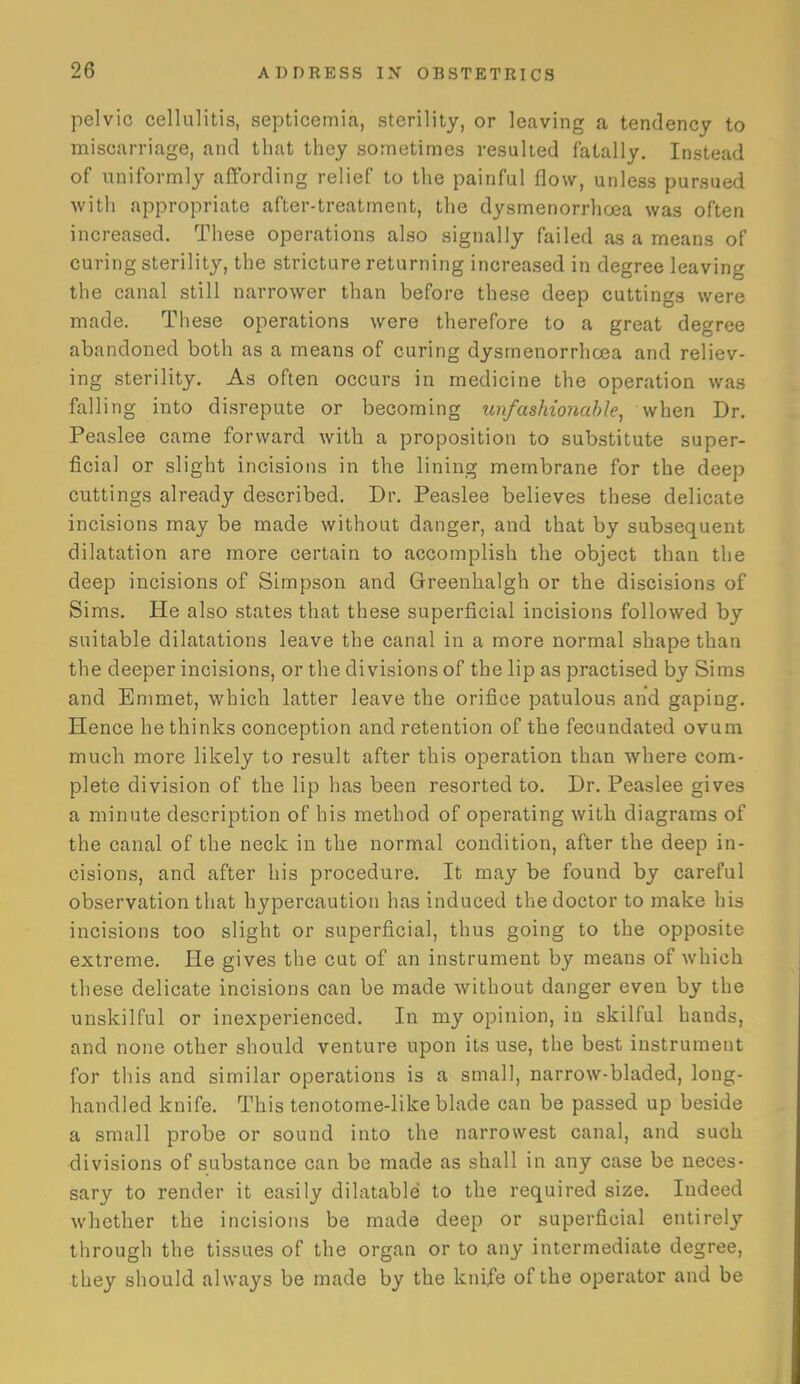 pelvic cellulitis, septicemia, sterility, or leaving a tendency to miscarriage, and that they sometimes resulted fatally. Instead of uniformly affording relief to the painful flow, unless pursued with appropriate after-treatment, the dysmenorrhoea was often increased. These operations also signally failed as a means of curing sterility, the stricture returning increased in degree leaving the canal still narrower than before these deep cuttings were made. These operations were therefore to a great degree abandoned both as a means of curing dysmenorrhoea and reliev- ing sterility. As often occurs in medicine the operation was falling into disrepute or becoming tm/ashionable, when Dr, Peaslee came forward with a proposition to substitute super- ficial or slight incisions in the lining membrane for the deep cuttings already described. Dr, Peaslee believes these delicate incisions may be made without danger, and that by subsequent dilatation are more certain to accomplish the object than the deep incisions of Simpson and Greenhalgh or the discisions of Sims. He also states that these superficial incisions followed by suitable dilatations leave the canal in a more normal shape than the deeper incisions, or the divisions of the lip as practised by Sims and Emmet, which latter leave the orifice patulous and gaping. Hence he thinks conception and retention of the fecundated ovum much more likely to result after this operation than where com- plete division of the lip has been resorted to. Dr. Peaslee gives a minute description of his method of operating with diagrams of the canal of the neck in the normal condition, after the deep in- cisions, and after his procedure. It may be found by careful observation that hypercaution has induced the doctor to make his incisions too slight or superficial, thus going to the opposite extreme. He gives the cut of an instrument by means of which these delicate incisions can be made without danger even by the unskilful or inexperienced. In my opinion, in skilful hands, and none other should venture upon its use, the best instrument for this and similar operations is a small, narrow-bladed, long- handled knife. This tenotome-like blade can be passed up beside a small probe or sound into the narrowest canal, and such divisions of substance can be made as shall in any case be neces- sary to render it easily dilatable to the required size. Indeed whether the incisions be made deep or superficial entirely through the tissues of the organ or to any intermediate degree, they should always be made by the knife of the operator and be