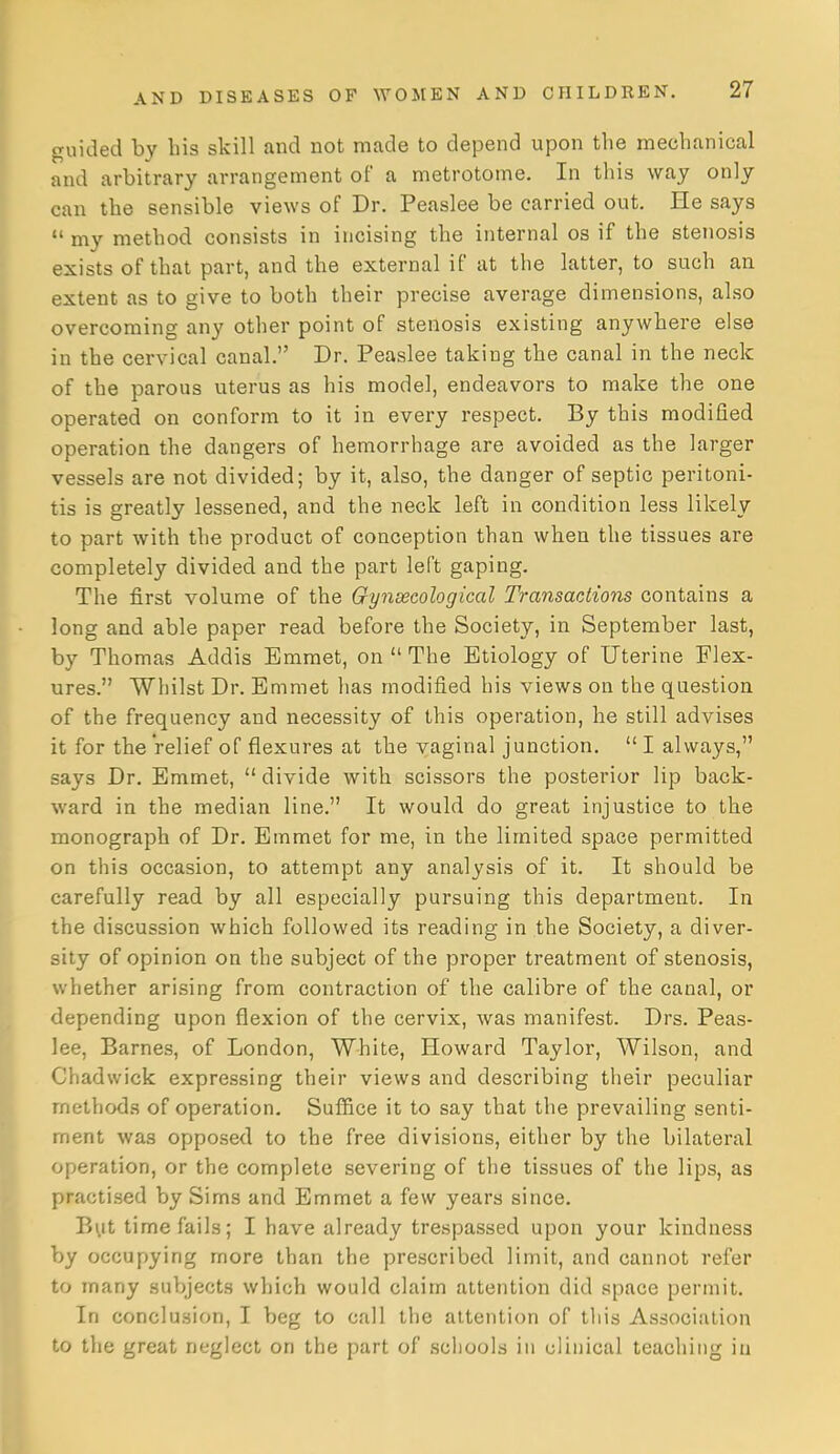 guided by his skill and not made to depend upon the mechanical and arbitrary arrangement of a metrotome. In this way only can the sensible views of Dr. Peaslee be carried out. He says  my method consists in incising the internal os if the stenosis exists of that part, and the external if at the latter, to such an extent as to give to both their precise average dimensions, also overcoming any other point of stenosis existing anywhere else in the cervical canal. Dr. Peaslee taking the canal in the neck of the parous uterus as his model, endeavors to make the one operated on conform to it in every respect. By this modified operation the dangers of hemorrhage are avoided as the larger vessels are not divided; by it, also, the danger of septic peritoni- tis is greatly lessened, and the neck left in condition less likely to part with the product of conception than when the tissues are completely divided and the part left gaping. The first volume of the Gynsecological Transactions contains a long and able paper read before the Society, in September last, by Thomas Addis Emmet, on  The Etiology of Uterine Flex- ures. Whilst Dr. Emmet has modified his views on the question of the frequency and necessity of this operation, he still advises it for the relief of flexures at the vaginal junction.  I always, says Dr. Emmet, divide with scissors the posterior lip back- ward in the median line. It would do great injustice to the monograph of Dr. Emmet for me, in the limited space permitted on this occasion, to attempt any analysis of it. It should be carefully read by all especially pursuing this department. In the discussion which followed its reading in the Society, a diver- sity of opinion on the subject of the proper treatment of stenosis, whether arising from contraction of the calibre of the canal, or depending upon flexion of the cervix, was manifest. Drs. Peas- lee, Barnes, of London, White, Howard Taylor, Wilson, and Chadwick expressing their views and describing their peculiar methods of operation. Suffice it to say that the prevailing senti- ment was opposed to the free divisions, either by the bilateral operation, or the complete severing of the tissues of the lips, as practised by Sims and Emmet a few years since. But time fails; I have already trespassed upon your kindness by occupying more than the prescribed limit, and cannot refer to many suVjjects which would claim attention did space permit. In conclusion, I beg to call the attention of this Association to the great neglect on the part of schools in clinical teaching in