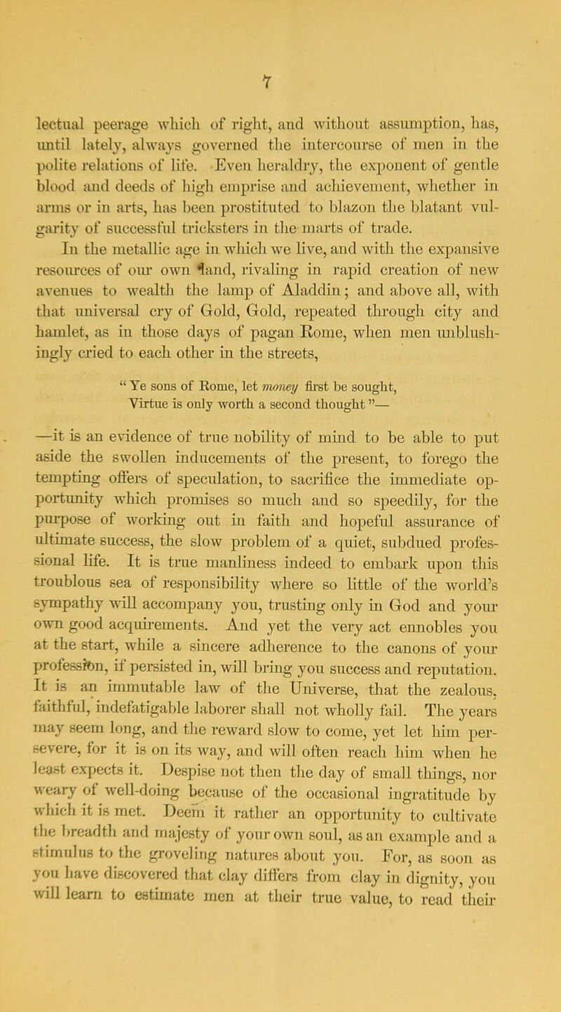 r lectual peerage which of right, and without assumption, has, until lately, always governed the intercourse of men in the polite relations of life. Even heraldry, the exponent of gentle blood and deeds of high emprise and achievement, whether in arms or in arts, has been prostituted to blazon the blatant vul- garity of successful tricksters in the marts of trade. In the metallic age in which we live, and with the expansive resources of our own ^and, rivaling in rapid creation of new avenues to wealth the lamp of Aladdin; and above all, with that universal cry of Gold, Gold, repeated through city and hamlet, as in those days of pagan Rome, when men imblush- ingly cried to each other in the streets,  Ye sons of Rome, let money fii'st be sought, Virtue is only worth a second thought— —it is an evidence of true nobility of mind to be able to put aside the swollen inducements of the present, to forego the tempting ofl'ers of speculation, to sacrifice the immediate op- portunity which promises so much and so speedily, for the pm-pose of working out in faith and hopeful assm-ance of ultimate success, the slow problem of a quiet, subdued profes- sional hfe. It is true manliness indeed to embark upon this troublous sea of responsibility where so little of the world's sympathy will accompany you, trusting only in God and your own good acqmi-ements. And yet the very act ennobles you at the start, while a sincere adherence to the canons of yom- profession, if persisted in, will bring you success and reputation. It is an immutable law of the TJniverse, that the zealous, faithful, indefatigable laborer shall not wholly fail. The years may seem long, and tlie reward slow to come, yet let him per- severe, for it is on its way, and will often reach liim when he least expects it. Despise not then tlie day of small things, nor weary of well-doing because of the occasional ingratitude by which it is met. Deem it rather an opportunity to cultivate the breadth and majesty of your own soul, as an example and a stimulus to the groveling natures about you. For, as soon as you have discovered that clay differs from clay in dignity, you will learn to estimate men at their true value, to read their