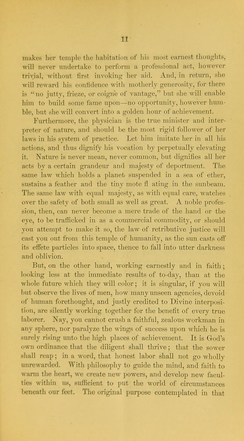 makes her temple the liabitatiou of his most earnest thoughts, will never undertake to perform a professional act, however trivial, without lirst invoking her aid. And, in return, she will reward his conlidence with motherly generosity, for there is  no jutty, frieze, or coigne of vantage, but she will enable him to build some fame upon—no opportunity, however hum- ble, but she will convert into a golden hour of achievement. Furthermore, the physician is the true minister and inter- preter of uatxire, and should be the most rigid follower of her laws in his system of practice. Let him imitate her in all his actions, and thus dignify his vocation by perpetually elevating it. Nature is never mean, never common, but dignifies all her acts by a certain grandeur and majesty of deportment. The same law which holds a planet suspended in a sea of ether, sustains a feather and the tiny mote fl ating in the simbeam. The same law with equal majesty, as with equal care, watches , over the safety of both small as well as great. A noble profes- sion, then, can never become a mere trade of the hand or the eye, to be trafficked in as a commercial commodity, or should you attempt to make it so, the law of retributive justice will cast you out from this temple of humanity, as the sun casts off its effete particles into space, thence to fall into utter darkness and oblivion. But, on the other hand, working earnestly and in faith; looking less at the immediate results of to-day, than at the whole future which they will color; it is singular, if you will but observe the lives of men, how manytmseen agencies, devoid of himaan forethought, and justly credited to Divine interposi- tion, are silently working together for the benefit of every true laborer. Nay, you cannot crush a faithful, zealous workman in any sphere, nor paralyze the wings of success iipon which he is surely rising imto the high places of achievement. It is God's own ordinance that the diligent shall thrive; that the sower shall reap; in a word, that honest labor shall Jiot go Avholly unrewarded. With philosophy to guide the mind, and faith to warm the hefirt, we create new powers, and develop new facul- ties within UH, sufficient to put the world of circmnstances beneath our feet. The original pm-pose contemplated in that