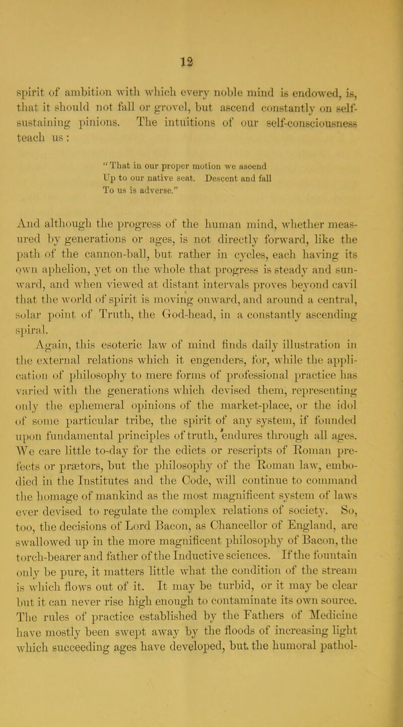 spirit of ambition -witli wliioli every noble mind ib endowed, is, that it sliould not fall or groA ol, but ascend conBtantly on self- sustaining pinions. The intuitions of our self-consciousness teach us:  That in our proper motion we asoend Up to our native seat. Descent and fall To us is adverse. And although the progress of the human mind, whether meas- ured by generations or ages, is not directly forward, like the path of the cannon-ball, but rather in cycles, each having its own aphelion, yet on the whole that progress is steady and sun- Avard, and when \dewed at distant intervals proves beyond cavil that the world of spirit is moving onward, and around a central, solar point of Truth, the God-head, in a constantly ascending spiral. Again, this esoteric law of mind finds daily illustration in the external relations which it engenders, for, while the appli- cation of philosophy to mere forms of professional practice has varied with the generations which devised them, rejjresenting only the ephemeral opinions of the inarket-place, or the idol of some particular tribe, the spirit of any system, if founded upon fundamental principles of truth, endures through all ages. We care little to-day for the edicts or rescripts of Roman pre- fe(!ts or j)r8etors, but the philosophy of the Roman law, embo- died in the Institutes and the Code, will continue to command the homage of mankind as the most magnificent system of laws ever devised to regulate the complex relations of society. So, too, the decisions of Lord Bacon, as Chancellor of England, arc swallowed up in the more magnificent philosophy of Bacon, the t(n-ch-bearer and father of the Inductive sciences. If the fountain only be pure, it matters little what the condition of the stream is wliich flows out of it. It may be turbid, or it may be clear but it can never rise high enough to contaminate its own source. The rules of practice established by the Fathei-s of Medicine have mostly been swept away by the floods of increasing light which succeeding ages have developed, but the humoral pathol-