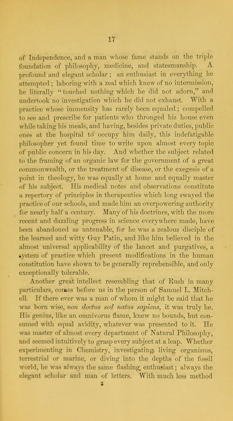 ir of Independence, and a man -whose fame stands on the triple foxmdation of philosophy, medicine, and statesmanship. A profoimd and elegant scholar; an enthnsiast in everything he attempted ; laboring with a zeal which knew of no intermission, he literally  toiiched nothing which he did not adom, and undertook no investigation which he did not exhaust. With a practice whose immensity has rarely been equaled; compelled to see and prescribe for patients who thronged his house even while taking his meals, and having, besides private duties, public ones at the hospital to occupy him daily, this indefatigable philosopher yet foimd time to write upon almost every topic of public concern in his day. And whether the subject related to the fi'aming of an organic law for the government of a great commonwealth, or the treatment of disease, or the exegesis of a point in theology, he was equally at home and equally master of his subject. His medical notes and observations constitute a repertory of principles in therapeutics which long swayed the practice of our schools, and made him an overpowering authority for nearly half a centmy. Many of his doctrines, with the more recent and dazzling progress in science everywhere made, have been abandoned as untenable, for he was a zealous disciple of the learned and witty Gruy Patin, and like him believed in the almost universal appKcability of the lancet and purgatives, a system of practice which present modifications in the human constitution have shown to be generally reprehensible, and only exceptionally tolerable. Another great intellect resembling that of Eush in many particulars, comes before us in the person of Samuel L. Mitch- ell. If there ever was a man of whom it might be said that he was bom wise, non doctus sed natus salens, it was truly he. His genius, like an omnivorus flame, knew no boimds, but con- sumed with equal avidity, whatever Avas presented to it. He was master of almost every department of Natural Philosophy, and seemed intuitively to grasp every subject at a leap. Whether experimenting in Chemistry, investigating living organisms, terrestrial or marine, or diving into the depths of the fossil world, he was always the same flashing, enthusiast; always tlie elegant scholar and man of letters. Witli much less method 3