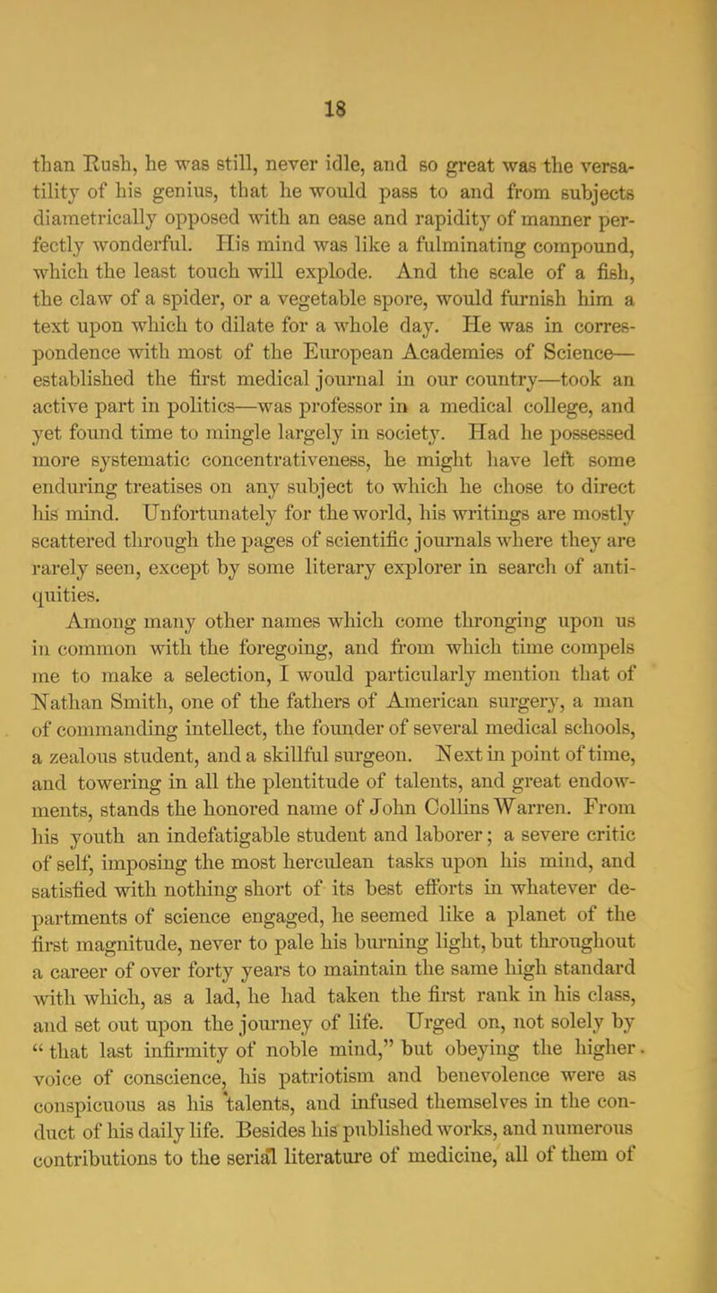 than Eusli, he was still, never idle, and so great was the versa- tility of his genius, that he would pass to and from subjects diametrically opposed with an ease and rapidity of manner per- fectly wonderful. His mind was like a fulminating compound, which the least touch will explode. And the scale of a fish, the claw of a spider, or a vegetable spore, would furnish him a text upon which to dilate for a whole day. He was in corres- pondence with most of the European Academies of Science— established the first medical journal in our country—took an active part in politics—was professor in a medical college, and yet foxmd time to mingle largely in society. Had he possessed more systematic concentrativeness, he might have left some enduring treatises on any subject to which he chose to direct his mind. Unfortunately for the world, his writings are mostly scattered through the pages of scientific joui*nals where they are rarely seen, except by some literary explorer in search of anti- quities. Among many other names which come thronging upon us in common with the foregoing, and from which time compels me to make a selection, I would particularly mention that of Nathan Smith, one of the fathers of American sm-gery, a man of commanding intellect, the foimder of several medical schools, a zealous student, and a skillful sm-geon. Next in point of time, and towering in all the plentitude of talents, and great endow- ments, stands the honored name of John Collins Warren. From his youth an indefatigable student and laborer; a severe critic of self, imposing the most herculean tasks upon his mind, and satisfied with nothing short of its best efforts in whatever de- partments of science engaged, he seemed like a planet of the first magnitude, never to pale his burning light, but throughout a career of over forty years to maintain the same high standard with which, as a lad, he had taken the fii-st rank in his class, and set out upon the journey of life. Urged on, not solely by  that last infirmity of noble mind, but obeying the higher. voice of conscience, his patriotism and benevolence were as conspicuous as his talents, and infused themselves in the con- duct of his daily life. Besides his published works, and numerous contributions to the serial literatm-e of medicine, all of them of