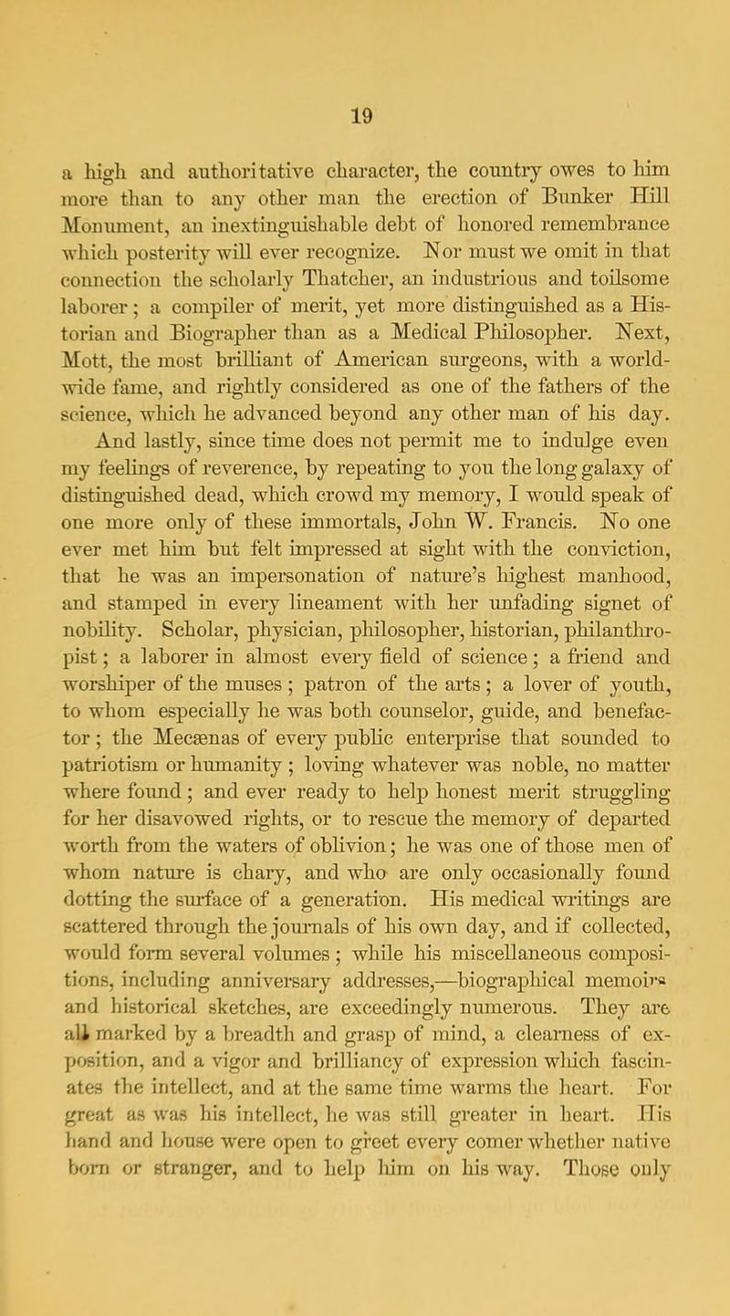 a high and authoritative character, the country owes to him more tlian to any other man the erection of Bunker Hill Moniiment, an inextinguishable debt of honored remembrance which posterity will ever recognize. Nor must we omit in that connection the scholarly Thatcher, an industrious and toilsome laborer ; a compiler of merit, yet more distinguished as a His- torian and Biographer than as a Medical Philosopher. Next, Mott, the most brilliant of American surgeons, with a woiid- wide fame, and rightly considered as one of the fathers of the science, wliich he advanced beyond any other man of his day. And lastly, since time does not pennit me to indulge even my feelings of reverence, by repeating to you the long galaxy of distinguished dead, which crowd my memory, I would speak of one more only of these immortals, John W. Francis. No one ever met him but felt impressed at sight with the conviction, that he was an impersonation of nature's liighest manhood, and stamped in every lineament with her unfading signet of nobility. Scholar, physician, philosopher, historian, philantlu'o- pist; a laborer in almost every field of science; a fiiend and worshiper of the muses ; patron of the arts; a lover of youth, to whom especially he was both counselor, guide, and benefac- tor ; the Mecaenas of every public enterprise that soimded to patriotism or humanity ; loving whatever was noble, no matter where foimd; and ever ready to help honest merit struggling for her disavowed rights, or to rescue the memory of departed worth from the waters of oblivion; he was one of those men of whom nature is chary, and wha are only occasionally found dotting the surface of a generation. His medical writings are scattered through the jom-nals of his own day, and if collected, woidd form several volumes ; while his miscellaneous composi- tions, including anniversary addi'esses,—biographical memoira and historical sketches, are exceedingly numerous. They are aU marked by a breadth and grasp of mind, a clearness of ex- position, and a vigor and brilliancy of expression wlxich fascin- ates the intellect, and at the same time warms the heart. For groat as was his intellect, he was still greater in heart. His hand and house were open to greet every comer whether native bom or stranger, and to help liim on his way. Those ouly