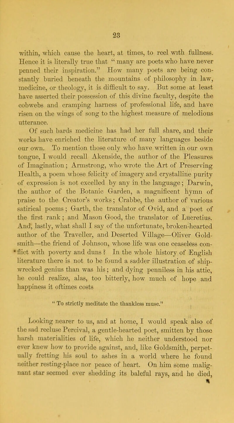 within, which cause the heart, at times, to reel with fullness. Hence it is literally true that  many are poets who have never penned their inspiration. How many poets are being con- stantly buried beneath the mountains of philosophy in law, medicine, or theology, it is difficult to say. But some at least have asserted their possession of this divine faculty, despite the cobwebs and cramping harness of professional life, and have risen on the wings of song to the highest measure of melodious utterance. Of such bards medicine has had her full share, and their works have enriched the literatiu'e of many languages beside om' own. To mention those only who have written in our own tongue, I would recall Akenside, the author of the Pleasm'es of Imagination; Armstrong, who wi*ote the Art of Preserving Health, a poem whose felicity of imagery and crystalline pm'ity of expression is not excelled by any in the language; Darwin, the author of the Botanic Garden, a magnificent hymn of praise to the Creator's works; Crabbe, the author of various satirical poems; Garth, the translator of Ovid, and a poet of the first rank; and Mason Good, the translator of Lucretius. And, lastly, what shall I say of the unfortunate, broken-hearted author of the Traveller, and Deserted Yillage—Oliver Gold- smith—the ii-iend of Johnson, whose life was one ceaseless con- •flict with poverty and duns ? In the whole history of English literature there is not to be found a sadder illustration of ship- wrecked genius than was his; and dying penniless in his attic, he could realize, alas, too bitterly, how much of hope and happiness it oftimes costs  To strictly meditate the thankless muse. , Looking nearer to us, and at home, I would speak also of the sad recluse Percival, a gentle-hearted poet, smitten by those harsh materialities of life, which he neither imderstood nor ever knew how to provide against, and, like Goldsmith, perpet- ually fretting his soul to ashes in a world where he found neither resting-place nor peace of heart. On him some malig- nant star seemed ever shedding its baleful rays, and he died, %