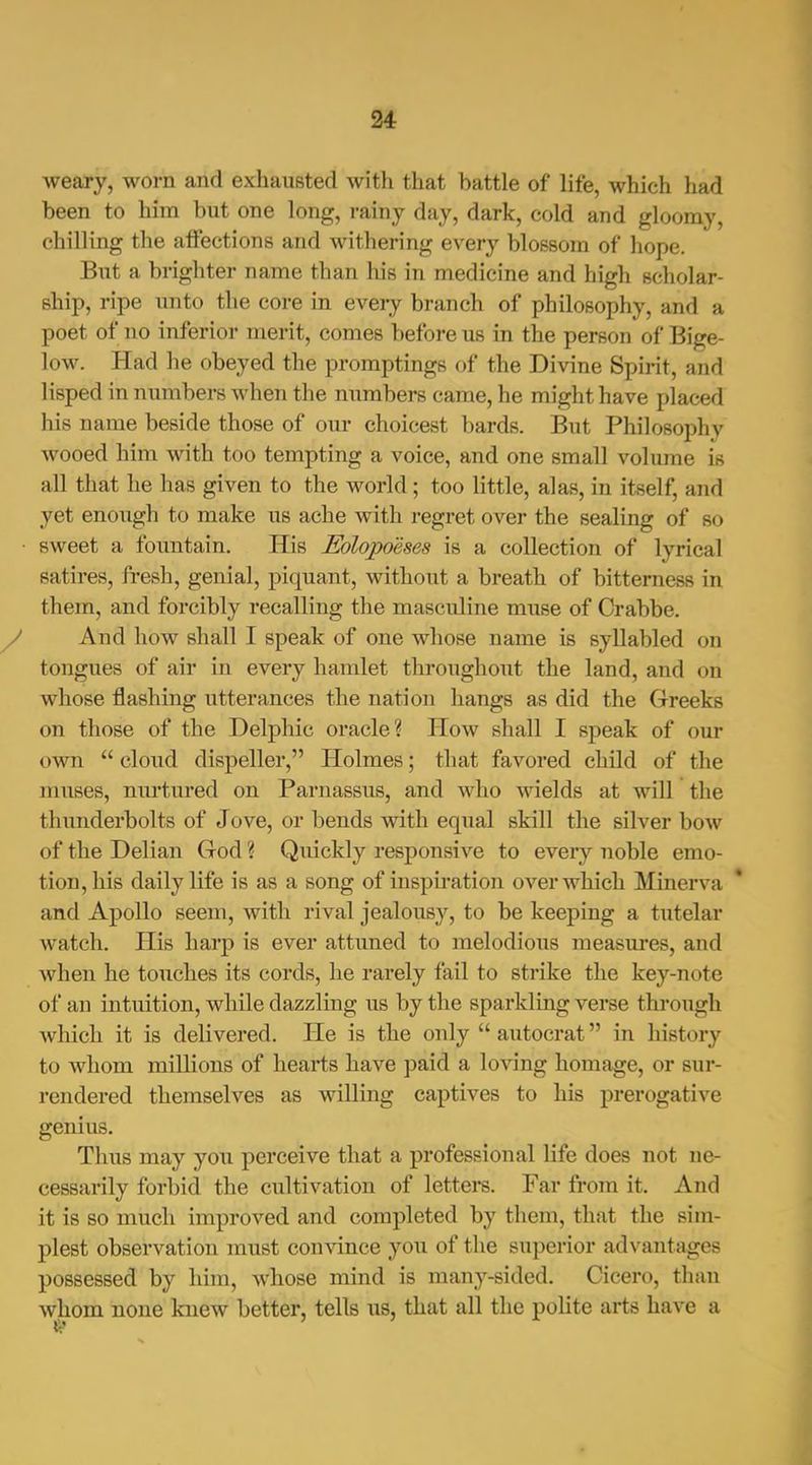 weary, worn and exhausted Avith that battle of life, which had been to him but one long, rainy day, dark, cold and gloomy, chilling the affections and withering every blossom of hope. But a brighter name than his in medicine and high scholar- ship, ripe unto the core in every branch of philosophy, and a poet of no inferior merit, comes before us in the person of Bige- low. Had he obeyed the promptings of the Divine Spirit, and lisped in numbers when the numbers came, he might have placed his name beside those of our choicest bards. But Philosophy wooed him with too tempting a voice, and one small volume is all that he has given to the world; too little, alas, in itself, and yet enough to make us ache with regret over the sealing of so sweet a fountain. His Eolopoeses is a collection of lyrical satires, fresh, genial, piquant, without a breath of bitterness in them, and forcibly recalling the masculine muse of Crabbe. And how shall I speak of one whose name is syllabled on tongues of air in every hamlet throughout the land, and on whose flashing utterances the nation hangs as did the Greeks on those of the Delphic oracle? Plow shall I speak of our own  cloud dispeller, Holmes; that favored child of the muses, niu'tured on Parnassus, and who wields at will the thunderbolts of Jove, or bends with equal skill the silver bow of the Delian God ? Quickly responsive to every noble emo- tion, his daily life is as a song of inspiration over which Minerva and Apollo seem, with rival jealousy, to be keeping a tutelar watch. His harp is ever attimed to melodious measures, and when he touches its cords, he rarely fail to strike the key-note of an intuition, while dazzling us by the sparkling verse through which it is delivered. He is the only  autocrat in history to whom millions of hearts have paid a loving homage, or sur- rendered themselves as willing captives to his prerogative genius. Thus may you perceive that a professional life does not ne- cessarily forbid the cultivation of letters. Far from it. And it is so much improved and completed by them, that the sim- plest observation must couAdnce you of the superior advantages possessed by him, whose mind is many-sided. Cicero, thau whom none knew better, tells us, that all the polite arts have a