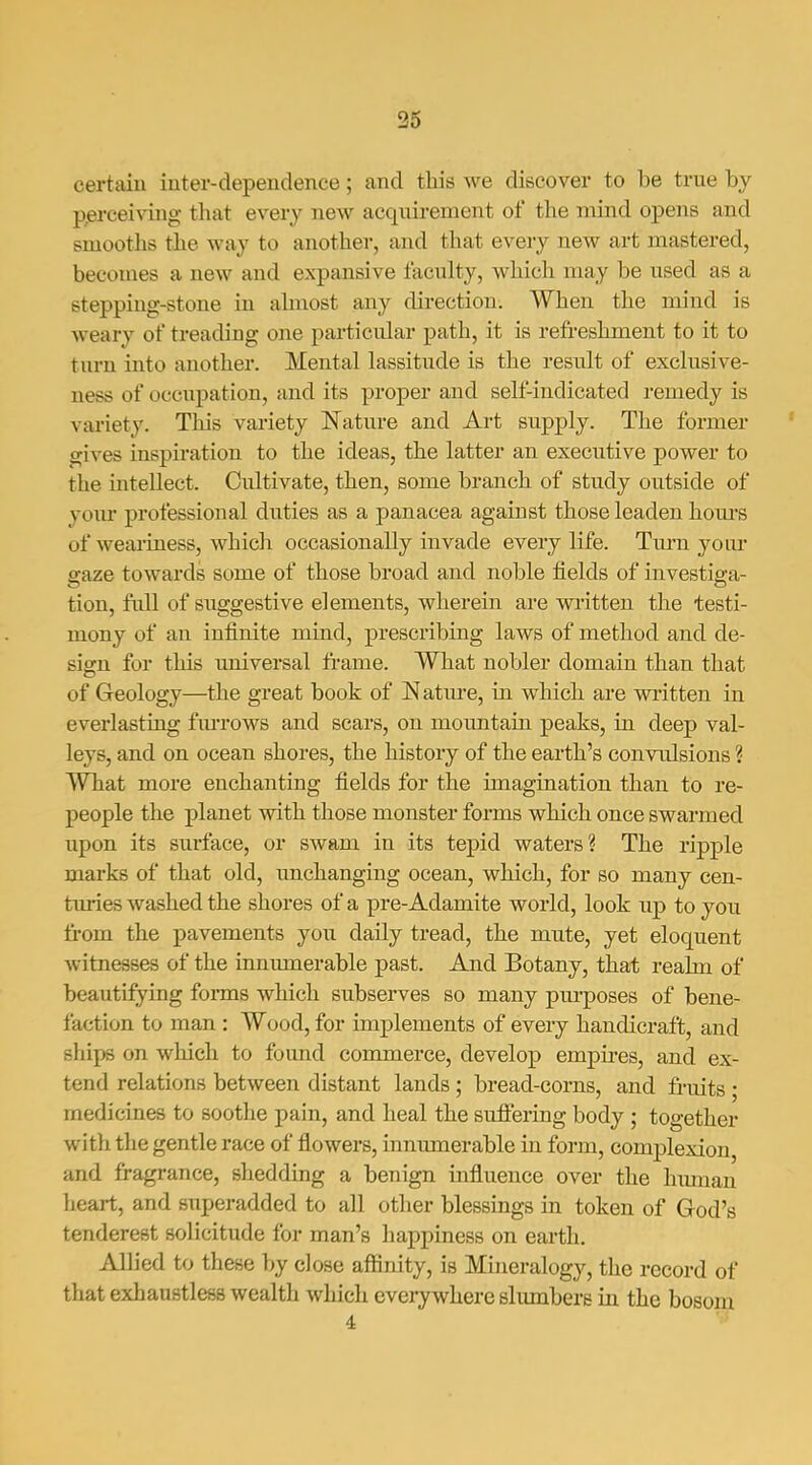 certain iuter-dependence; and this we discover to be true by perceiving- that every new acquirement of the mind opens and smooths the way to another, and that every new art mastered, becomes a new and expansive faculty, which may be used as a stepping-stone in ahnost any direction. When the mind is weary of treading one particular path, it is refreshment to it to turn into another. Mental lassitude is the result of exclusive- ness of occupation, and its proper and self-indicated remedy is vai-iety. This variety Nature and Art supply. The former gives inspiration to the ideas, the latter an executive power to the intellect. Cultivate, then, some branch of study outside of yoiu* professional duties as a panacea against those leaden hom'S of weariness, which occasionally invade every life. Turn j'oiu' gaze towards some of those broad and noble fields of investiga- tion, full of suggestive elements, wherein are wi'itten the testi- mony of an infinite mind, prescribing laws of method and de- sign for this universal frame. What nobler domain than that of Geology—the great book of Natm-e, in which are written in everlasting fiu-rows and scars, on motmtain peaks, in deep val- leys, and on ocean shores, the history of the earth's convulsions ? What more enchanting fields for the imagination than to re- people the planet with those monster forms which once swarmed upon its surface, or swam in its tepid waters? The ripple marks of that old, imchanging ocean, which, for so many cen- tm-ies washed the shores of a pre-Adamite world, look up to you from the pavements you daily tread, the mute, yet eloquent witnesses of the inmunerable past. And Botany, that realm of beautifying forms which subserves so many pm-poses of bene- faction to man : Wood, for implements of every handicraft, and ships on which to found commerce, develop emjjires, and ex- tend relations between distant lands ; bread-corns, and fruits ; medicines to soothe pain, and heal the sufiering body ; together with the gentle race of flowers, innumerable in form, complexion, and fragrance, shedding a benign influence over the hiunan heart, and superadded to all other blessings ra token of God's tenderest solicitude for man's happiness on earth. Allied to these by close affinity, is Mineralogy, the record of that exhanstless wealth which eveiywhere slumbers in the bosom 4 ■■'