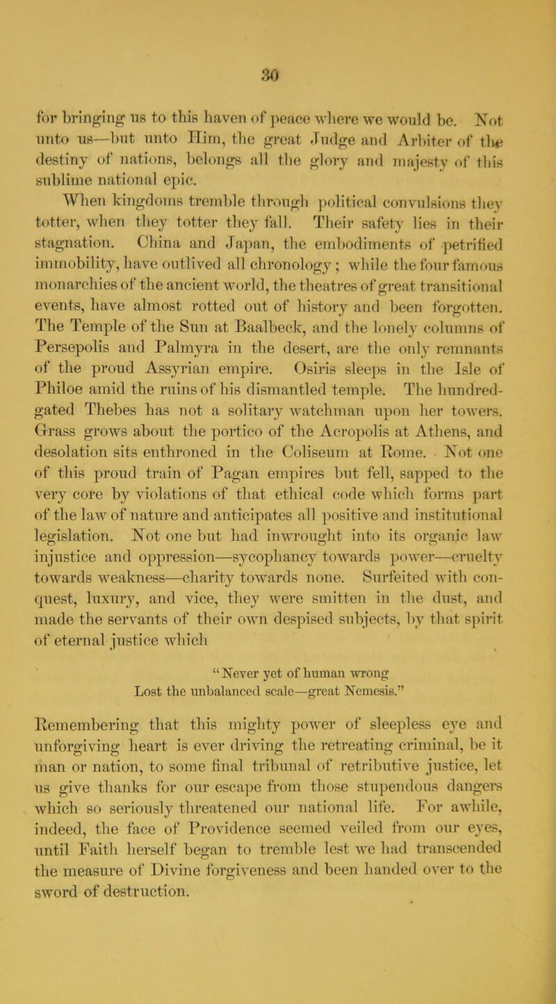 for bringing ns to this haven of peace wliere we would be. Not imto 118—but unto Him, the great Judge and Arl)iter of tlia destiny of nations, belongs all the glory and niajesty of this sublime national epic. When kingdoms tremble through ]x>litical convulsions they totter, when they totter they fall. Their safety lies in their stagnation. China and Ja])an, the embodiments of petrified immobility, have outlived all chronology; while the four famous monarchies of the ancient world, the theatres of great transitional events, have almost rotted out of history and been forgotten. The Temple of the Sun at Baalbeck, and the lonely columns of Persepolis and Palmyi-a in the desert, are the only remnants of the proud Assyrian empire. Osiris sleeps in the Isle of Philoe amid the ruins of his dismantled temple. The hundred- gated Thebes has not a solitary watchman upon her towers. Grass grows about the portico of the Acropolis at Athens, and desolation sits enthroned in the Coliseum at Rome. Not one of this proud train of Pagan empires but fell, sapped to the very core by violations of that ethical code which forms part of the law of nature and anticipates all positive and institutional legislation. Not one but had inwrought into its organic law injustice and oppression—sycophancy towards power—cruelty towards weakness—charity towards none. Surfeited with con- quest, luxury, and vice, they were smitten in the dust, and made the servants of their own despised subjects, by that spirit of eternal justice which  Never yet of human vsroiig Lost the unbalanced scale—great Nemesis. Remembering that this mighty power of sleepless eye and unforgiving heart is ever driving the retreating criminal, be it man or nation, to some final tribunal of retributive justice, let us give thanks for our escape from those stupendous dangei-s which so seriously threatened our national life. For awhile, indeed, the face of Providence seemed veiled from our eyes, until Faith herself began to tremble lest we had transceTided the measure of Divine forgiveness and been handed over to the sword of destruction.