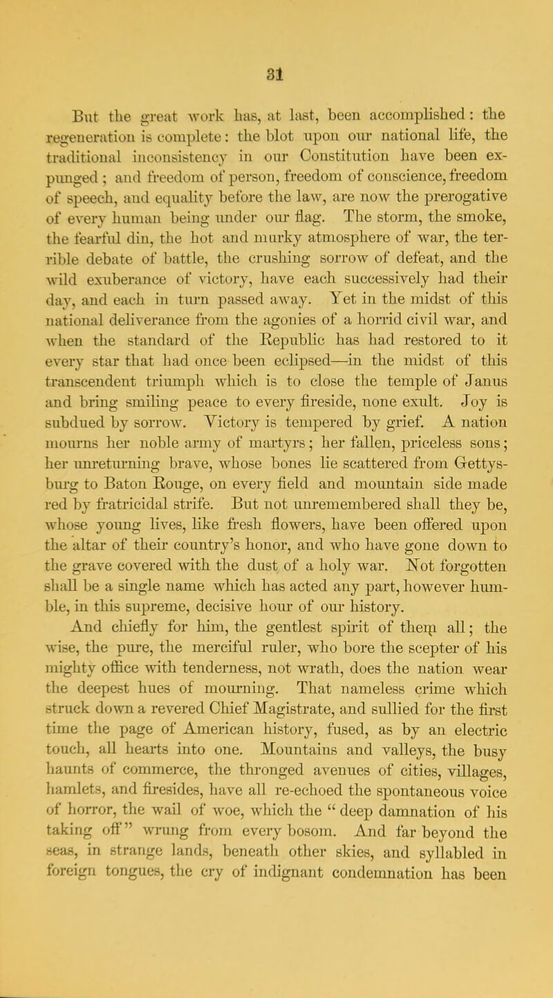 an But the great work has, at last, been accomplished: the regeneration is complete: the blot upon oui- national life, the traditional inconsistency in our Constitution have been ex- pimged ; and freedom of person, freedom of conscience, fi-eedom of speech, and equality before the law, are now the prerogative of every human being nndev onr flag. The storm, the smoke, the fearful din, the hot and murky atmosphere of war, the ter- rible debate of battle, the crushing sorrow of defeat, and the wild exuberance of victory, have each successively had their day, and each in tiu-n passed away. Yet in the midst of this national deliverance fi'om the agonies of a horrid civil war, and when the standard of the Republic has had restored to it every star that had once been eclipsed—in the midst of this transcendent triumph which is to close the temple of Janus and bring smiling peace to every fii-eside, none exult. Joy is subdued by sorrow. Victory is tempered by grief. A nation mom-ns her noble army of martyrs; her fallen, priceless sons; her um*etiu'ning brave, whose bones lie scattered from Gettys- bm-g to Baton Rouge, on every field and mountain side made red by fi'atricidal strife. But not unremembered shall they be, whose young lives, like fresh flowers, have been ofiered upon the altar of theii* country's honor, and who have gone down to the grave covered with the dust of a holy war. Not forgotten shall be a single name which has acted any part, however hum- ble, in this supreme, decisive hour of om- history. And chiefly for him, the gentlest spirit of thei^i all; the wise, the pure, the merciful ruler, who bore the scepter of his mighty ofiice with tenderness, not wrath, does the nation wear the deepest hues of mourning. That nameless crime which struck down a revered Chief Magistrate, and sullied for the first time the page of American history, fused, as by an electric touch, all hearts into one. Mountains and valleys, the busy haunts of commerce, the thronged avenues of cities, villages, hamlets, and firesides, have all re-echoed the spontaneous voice of horror, the wail of woe, which the  deep damnation of his taking off wrung from every bosom. And far beyond the seas, in strange lands, beneath other skies, and syllabled in foreign tongues, the cry of indignant condemnation has been