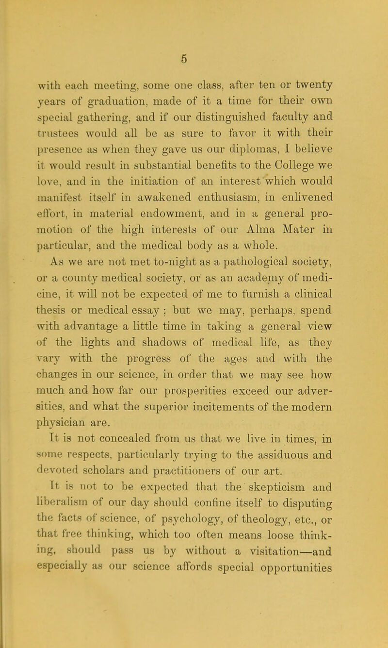 with each meeting, some one class, after ten or twenty years of graduation, made of it a time for their own special gathering, and if our distinguished faculty and trustees would all be as sure to favor it with their presence as when they gave us our diplomas, I believe it would result in substantial benefits to the College we love, and in the initiation of an interest which would manifest itself in awakened enthusiasm, in enlivened effort, in material endowment, and in a general pro- motion of the high interests of our Alma Mater in particular, and the medical body as a whole. As we are not met to-night as a pathological society, or a county medical society, or as an academy of medi- cine, it will not be expected of me to furnish a clinical thesis or medical essay ; but we may, perhaps, spend with advantage a little time in taking a general view of the lights and shadows of medical life, as they vrary with the progress of the ages and with the changes in our science, in order that we may see how much and how far our prosperities exceed our adver- sities, and what the superior incitements of the modern physician are. It is not concealed from us that we live in times, in some respects, particularly trying to the assiduous and devoted scholars and practitioners of our art. It is not to be expected that the skepticism and liberalism of our day should confine itself to disputing the facts of science, of psychology, of theology, etc., or that free thinking, which too often means loose think- ing, should pass us by without a visitation—and especially as our science affords special opportunities