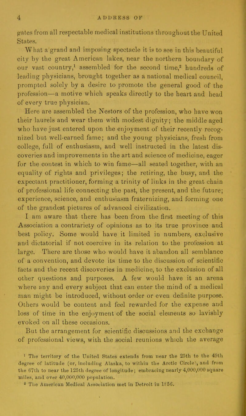 pates from all respectable medical institutions tiiroughout the United States. What a grand and imposing spectacle it is to see in this beautiful city by the great American lakes, near the northern boundary of our vast country,' assembled for the second time,* hundreds of leading physicians, brought together as a national medical council, prompted solely by a desire to promote the general good of the profession—a motive which speaks directly to the heart and head of every true physician. Here are assembled the Nestors of the profession, who have won their laurels and wear thern with modest dignity; the middle aged who have just entered upon the enjoyment of their recently recog- nized but well-earned fame; and the young physicians, fresh from college, full of enthusiasm, and well instructed in the latest dis- coveries and improvements in the art and science of medicine, eager for the contest in which to win fame—all seated together, with an equality of rights and privileges; the retiring, the busy, and the expectant practitioner, forming a trinity of links in the great chain of professional life connecting the past, the present, and the future; experience, science, and enthusiasm fraternizing, and forming one of the grandest pictures of advanced civilization. I am aware that there has been from the first meeting of this Association a contrariety of opinions as to its true province and best policy. Some would have it limited in numbers, exclusive and dictatorial if not coercive in its relation to the profession at large. There are those who would have it abandon all semblance of a convention, and devote its time to the discussion of scientific facts and the recent discoveries in medicine, to the exclusion of all other questions anfl purposes. A few would have it an arena where any and every subject that can enter the mind of a medical man might be introduced, without order or even definite purpose. Others would be content and feel rewarded for the expense and loss of time in the enjoyment of the social elements so lavishly evoked on all these occasions. But the arrangement for scientific discussions ami the exchange of professional views, wiih the social reunions which the average ' Tlie territory of tlie United States extends from near the 25th to tlie 49tli degree of latitude (or, including Alaska, to within tlie Arctic Circle*, and from the 67lh to near the 125th degree of longitude; embracing nearly 4,000,000 square miles, and over 40,000,000 population. * The American Medical Association met in Detroit in lf56.