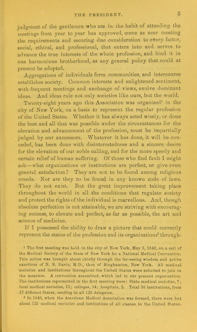 jmlgmcnt of the gentlemen who are in the habit of attending the meetings from year to year has approved, come as near meeting the requirements and secnring due consideration to every factor, social, ethical, and professional, that enters into and serves to advance the true interests of the whole profession, and bind it in one harmonious brotherhood, as any general policy that could at present be adopted. Ao-crreo-ations of individuals form communities, and intercourse establishes society. Common interests and enlightened sentiment, with frequent meetings and exchange of views, evolve dominant ideas. And ideas rule not only societies like ours, but the world. Twenty-eight years ago this Association was organized' in the city of New York, on a basis to represent the regular professi(ni of the United States. Whether it has always acted wisely, or done the best and all that was possible under the circumstances for the elevation and advancement of the profession, must be impartially judged by our successors. Whatever it has done, it will be con- ceded, has been done with disinterestedness and a sincere desire for the elevation of our noble calling, and for the more speedy and certain relief of human suffering. Of those who find fault I might ask—what organizations or institutions are perfect, or give even general satisfaction ? They are not to be found among religious creeds. Nor are they to be found in any known code of laws. They do not exist. But the great improvement taking place throughout the world in all the conditions that regulate society and protect the rights of the individual is marvellous. And, though absolute perfection is not attainable, we are striving with encourag- ing success, to elevate and perfect, as far as possible, the art and science of medicine. If I possessed the ability to draw a picture that could correctly represent the status of the profession and its organizations^ through- ' The first meeting was hfld in the city of New York, May 5, 1846, on a call of the Mwdical Society of the State of New York for a National Medical Convention. This action was brought about chiefly tlirough the far-seeing wisdom and active exertions of N, S. Davis, M.D., then of Binghaniton, New York. All medical societies and Institntions throughout the United States were solicited to join in the measure. A convention assembled, wliich led to our present organization. The institutions represented in the first meeting were: State medical societies, 7 ; local medical societies, 13; colleges, 14; hospitals, 2. Total 36 institutions, from 17 difffjrent States, sending in all 12!) delegates. * In 1846, when the American Medical Association was formed, there were but about 125 medical societies and institutions of all classes iu the United States.