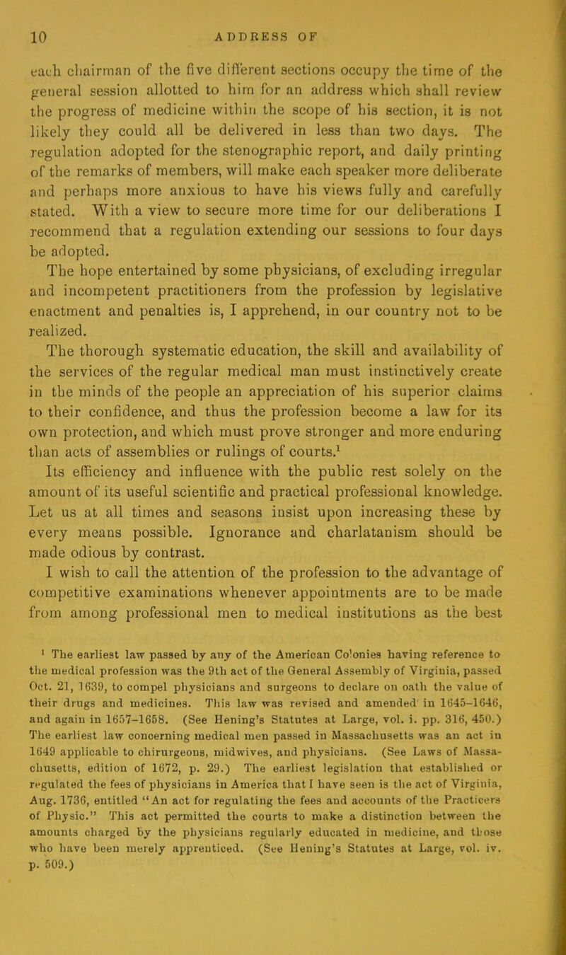 each cliairman of the five clifCerent sections occupy the time of the general session allotted to him for an address which shall review the progress of medicine within the scope of his section, it is not likely they could all be delivered in less than two days. The regulation adopted for the stenographic report, and daily printing of the remarks of members, will make each speaker more deliberate and perhaps more anxious to have his views fully and carefully stated. With a view to secure more time for our deliberations I recommend that a regulation extending our sessions to four days be adopted. The hope entertained by some physicians, of excluding irregular and incompetent practitioners from the profession by legislative enactment and penalties is, I apprehend, in our country not to be realized. The thorough systematic education, the skill and availability of the services of the regular medical man must instinctively create in the minds of the people an appreciation of his superior claims to their confidence, and thus the profession become a law for its own protection, and which must prove stronger and more enduring than acts of assemblies or rulings of courts.^ Its efficiency and influence with the public rest solely on the amount of its useful scientific and practical professional knowledge. Let us at all times and seasons insist upon increasing these by every means possible. Ignorance and charlatanism should be made odious by contrast. I wish to call the attention of the profession to the advantage of competitive examinations whenever appointments are to be made from among professional men to medical institutions as the best ' The earliest law passed by any of the American Colonies having reference to the medical profession was the 9lh act of the General Assembly of Virginia, passed Oct. 21, 1639, to compel physicians and surgeons to declare on oath the value of their drugs and medicines. This law was revised and amended' in 1645-1646, and again in 1657-1658, (See Hening's Statutes at Large, vol. i. pp. 316, 450.) The earliest law concerning medical men passed in Massachusetts was an act in 1649 applicable to chirurgeons, midwives, and physicians. (See Laws of Massa- chusetts, edition of 1672, p. 29.) The earliest legislation that established or regulated the fees of physicians in America that I have seen is the act of Virginia, Aug. 1736, entitled An act for regulating the fees and accounts of the Praoticers of Physic. This act permitted the courts to make a distinction between ll»e amounts charged by the physicians regularly educated in medicine, and those who have been merely apprenticed. (See Hening's Statutes at Large, vol. iv. p. 509.)