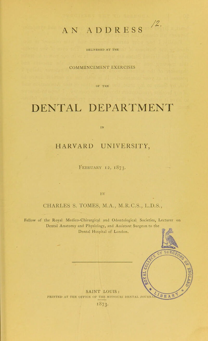 AN ADDRESS DELIVEKED AT THE COMMENCEMENT EXERCISES DENTAL DEPARTMENT HARVARD UNIVERSITY, February 12, 1873. BY CHARLES S. TOMES, M.A., M.R.C.S., L.D.S., Fellow of the Royal Medico-Chirurgical and Odontological Societies, Lecturer Dental Anatomy and Physiology, and Assistant Surgeon to the Dental Hospital of London. SAINT LOUIS: I'RI.VTKU AT TIIK OVFUIK 0|- TlIK MISSOlllll IJKNTAI. .KH UNA