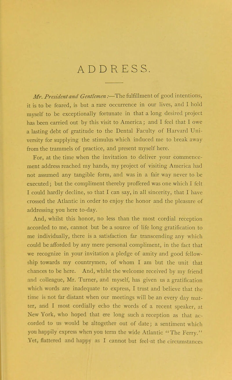 ADDRESS. Mr. President and Gentlemen:—The fulfillment of good intentions, it is to be feared, is but a rare occurrence in our lives, and I hold myself to be exceptionally fortunate in that a long desired project has been carried out by this visit to America; and I feel that I owe a lasting debt of gratitude to the Dental Faculty of Harvard Uni- versity for supplying the stimulus which induced me to break away from the trammels of practice, and present myself here. For, at the time when the invitation to deliver your commence- ment address reached my hands, my project of visiting America had not assumed any tangible form, and was in a fair way never to be executed; but the compliment thereby prolfered was one which I felt I could hardly decline, so that I can say, in all sincerity, that I have crossed the Atlantic in order to enjoy the honor and the pleasure of addressing you here to-day. And, whilst this honor, no less than the most cordial reception accorded to me, cannot but be a source of life long gratification to me individually, there is a satisfaction far transcending any which could be afforded by any mere personal compliment, in the fact that we recognize in your invitation a pledge of amity and good fellow- ship towards my countrymen, of whom I am but the unit that chances to be here. And, whilst the welcome received by my friend and colleague, Mr. Turner, and myself, has given us a gratification which words are inadequate to express, I trust and believe that the time is not far distant when our meetings will be an every day mat- ter, and I most cordially echo the words of a recent speaker, at New York, who hoped that ere long such a reception as that ac- corded to us would be altogether out of date; a sentiment which you happily express when you term the wide Atlantic The Ferry. Yet, flattered and happy as I cannot but feel-at the circumstances