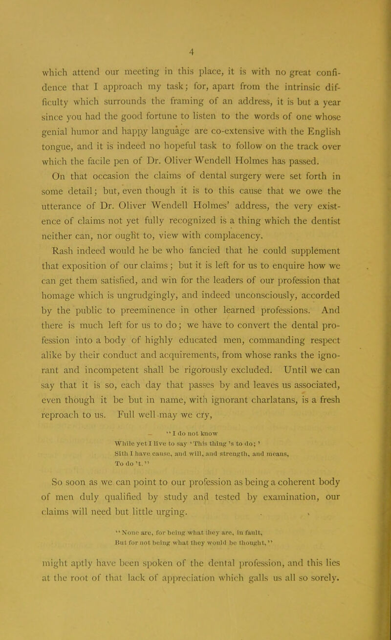 which attend our meeting in this place, it is with no great confi- dence that I approach my task; for, apart from the intrinsic dif- ficulty which surrounds the framing of an address, it is but a year since you had the good fortune to listen to the words of one whose genial humor and happ.y language are co-extensive with the English tongue, and it is indeed no hopeful task to follow on the track over which the facile pen of Dr. Oliver Wendell Holmes has passed. On that occasion the claims of dental surgery were set forth in some detail; but, even though it is to this cause that we owe the utterance of Dr. Oliver Wendell Holmes' address, the very exist- ence of claims not yet fully recognized is a thing which the dentist neither can, nor ought to, view with complacency. Rash indeed would he be who fancied that he could supplement that exposition of our claims; but it is left for us to enquire how we can get them satisfied, and win for the leaders of our profession that homage which is ungrudgingly, and indeed unconsciously, accorded by the public to preeminence in other learned professions. And there is much left for us to do; we have to convert the dental pro- fession into a body of highly educated men, commanding respect alike by their conduct and acquirements, from whose ranks the igno- rant and incompetent shall be rigorously excluded. Until we can say that it is so, each day that passes by and leaves us associated, even though it be but in name, with ignorant charlatans, is a fresh reproach to us. Full well may we cry,  I do not know Wliile yet I live to say 'This thing's to do; ' Sltli I have cause, and will, and streuj;tli, and moans, Todo't. So soon as we can point to our profession as being a coherent body of men duly qualified by study and tested by examination, our claims will need but little urging.  \on(^ ai'e, for being what llioy are. In fault, Hut for not being wlial Ihey would bc^ lliotight, might aptly have been spoken of the dental profession, and this lies at tlic root of that lack of appreciation which galls us all so sorely.