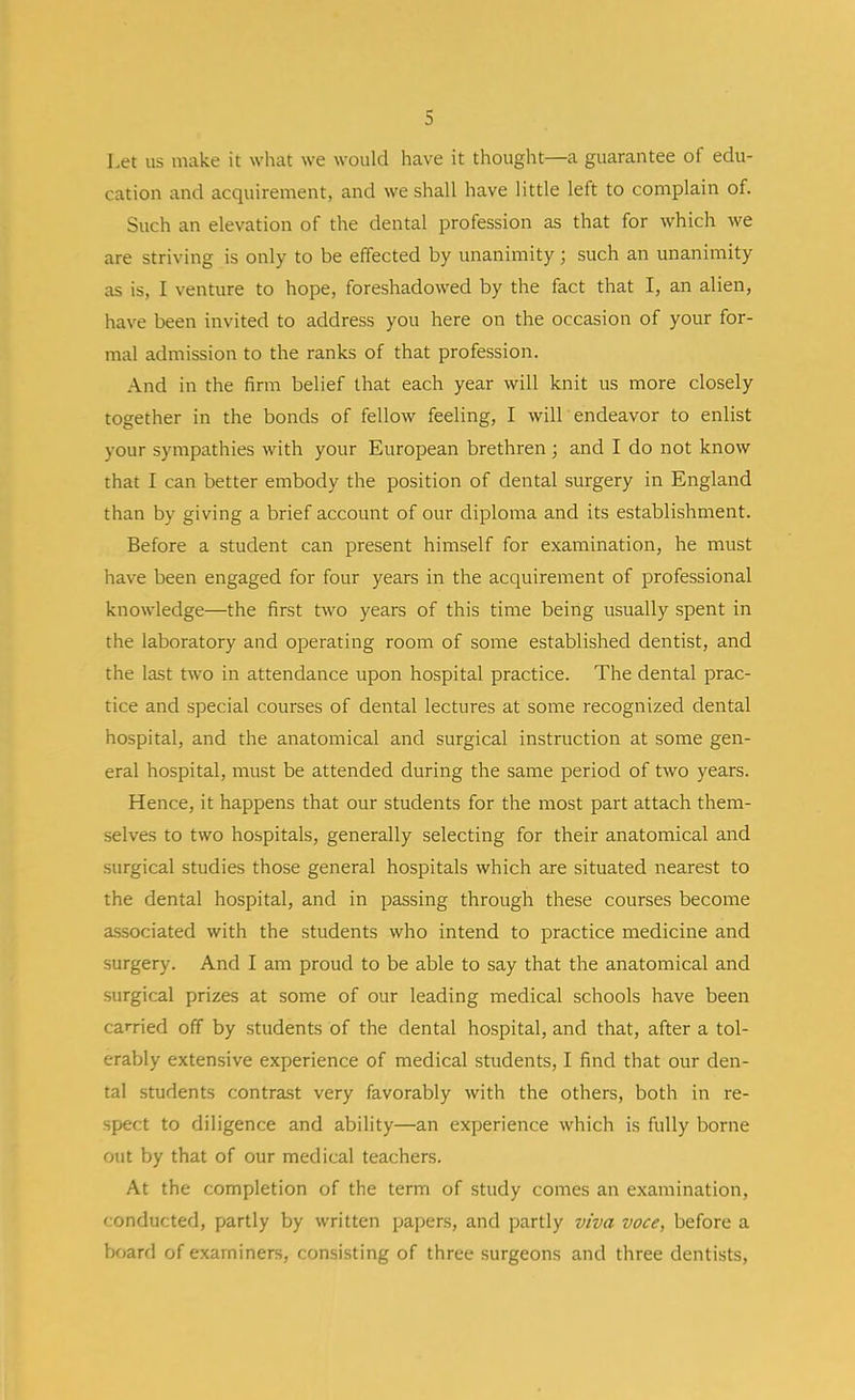 Let us make it what we would have it thought—a guarantee of edu- cation and acquirement, and we shall have little left to complain of. Such an elevation of the dental profession as that for which we are striving is only to be effected by unanimity ; such an unanimity as is, I venture to hope, foreshadowed by the fact that I, an alien, have been invited to address you here on the occasion of your for- mal admission to the ranks of that profession. And in the firm belief that each year will knit us more closely together in the bonds of fellow feeling, I will endeavor to enlist your sympathies with your European brethren; and I do not know that I can better embody the position of dental surgery in England than by giving a brief account of our diploma and its establishment. Before a student can present himself for examination, he must have been engaged for four years in the acquirement of professional knowledge—the first two years of this time being usually spent in the laboratory and operating room of some established dentist, and the last two in attendance upon hospital practice. The dental prac- tice and special courses of dental lectures at some recognized dental hospital, and the anatomical and surgical instruction at some gen- eral hospital, must be attended during the same period of two years. Hence, it happens that our students for the most part attach them- selves to two hospitals, generally selecting for their anatomical and surgical studies those general hospitals which are situated nearest to the dental hospital, and in passing through these courses become associated with the students who intend to practice medicine and surgery. And I am proud to be able to say that the anatomical and surgical prizes at some of our leading medical schools have been carried off by students of the dental hospital, and that, after a tol- erably extensive experience of medical students, I find that our den- tal students contrast very favorably with the others, both in re- spect to diligence and ability—an experience which is fully borne out by that of our medical teachers. At the completion of the term of study comes an examination, conducted, partly by written papers, and partly viva voce, before a board of examiners, consisting of three surgeons and three dentists,