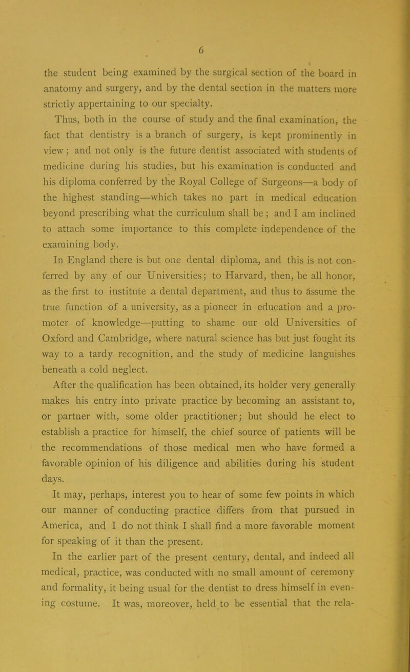 the student being examined by the surgical section of the board in anatomy and surgery, and by the dental section in the matters more strictly appertaining to our specialty. Thus, both in the course of study and the final examination, the fact that dentistry is a branch of surgery, is kept prominently in view; and not only is the future dentist associated with students of medicine during his studies, but his examination is conducted and his diploma conferred by the Royal College of Surgeons—a body of the highest standing—which takes no part in medical education beyond prescribing what the curriculum shall be; and I am inclined to attach some importance to this complete independence of the examining body. In England there is but one dental diploma, and this is not con- ferred by any of our Universities; to Harvard, then, be all honor, as the first to institute a dental department, and thus to Assume the true function of a university, as a pioneer in education and a jjro- moter of knowledge—putting to shame our old Universities of Oxford and Cambridge, where natural science has but just fought its way to a tardy recognition, and the study of medicine languishes beneath a cold neglect. After the qualification has been obtained, its holder very generally makes his entry into private practice by becoming an assistant to, or partner with, some older practitioner; but should he elect to establish a practice for himself, the chief source of patients will be the recommendations of those medical men who have formed a favorable opinion of his diligence and abilities during his student days. It may, perhaps, interest you to hear of some few points in which our manner of conducting practice differs from that pursued in America, and I do not think I shall find a more favorable moment for speaking of it than the present. In the earlier part of the present century, dental, and indeed all medical, practice, was conducted with no small amount of ceremony and formality, it being usual for the dentist to dress himself in even- ing costume. It was, moreover, held to be essential that the rela-