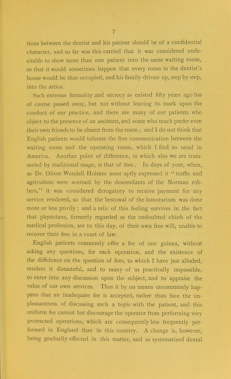 tions between the dentist and his patient should be of a confidential character, and so far was this carried that it was considered unde- sirable to show more than one jDatient into the same waiting room, so that it would sometimes happen that every room in the dentist's house would be thus occupied, and his family driven up, step by step, into the attics. Such extreme formality and secrecy as existed fifty years ago has of course passed away, but not without leaving its mark upon the conduct of our practice, and there are many of our patients who object to the presence of an assistant, and some who much prefer even their own friends to be absent from the room; and I do not think that English patients would tolerate the free communication between the waiting room and the operating room, which I find so usual in America. Another point of difference, in which also we are tram- meled by traditional usage, is that of fees. In days of yore, when, as Dr. Oliver Wendell Holmes most aptly expressed it  traffic and agriculture were scorned by the descendants of the Norman rob- bers, it was considered derogatory to receive payment for any service rendered, so that the bestowal of the honorarium was done more or less privily; and a relic of this feeling survives in the fact that physicians, formerly regarded as the undoubted chiefs of the medical profession, are to this day, of their own free will, unable to recover their fees in a court of law. English patients commonly offer a fee of one guinea, without asking any questions, for each operation, and the existence of the diffidence on the question of fees, to which I have just alluded, renders it distasteful, and to many of us practically impossible, to enter into any discussion upon the subject, and to appraise the value of our own services. Thus it by no means uncommonly hap- pens that an inadequate fee is accepted, rather than face the un- plea.santne.ss of discussing such a topic with the patient, and this uniform fee cannot but discourage the operator from performing very protracted operations, which are consequently less frequently per- formed in England than in this country. A change is, however, being gradually effected in this matter, and as systematized dental
