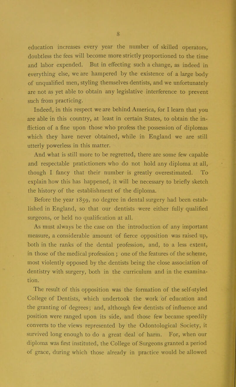 education increases every year the number of skilled operators, doubtless the fees will become more strictly proportioned to the time and labor expended. But in effecting such a change, as indeed in everything else, we are hampered by the existence of a large body of unqualified men, styling themselves dentists, and we unfortunately are not as yet able to obtain any legislative interference to prevent such from practicing. Indeed, in this respect we are behind America, for I learn that you are able in this country, at least in certain States, to obtain the in- fliction of a fine upon those who profess the possession of diplomas which they have never obtained, while in England we are still utterly powerless in this matter. And what is still more to be regretted, there are some few capable and respectable pratictioners who do not hold any diploma at all, though I fancy that their number is greatly overestimated. To explain how this has happened, it will be necessary to briefly sketch the history of the establishment of the diploma. Before the year 1859, no degree in dental surgery had been estab- lished in England, so that our dentists were either fully qualified surgeons, or held no qualification at all. As must always be the case on the introduction of any important measure, a considerable amount of fierce opposition was raised up, both in the ranks of the dental profession, and, to a less extent, in those of the medical profession ; one of the features of the scheme, most violently opposed by the dentists being the close association of dentistry with surgery, both in the curriculum and in the examina- tion. The result of this opposition was the formation of the self-styled College of Dentists, which undertook the work of education and the granting of degrees; and, although few dentists of influence and position were ranged upon its side, and those few became speedily converts to the views represented by the Odontological Society, it survived long enough to do a great deal of harm. For, when our diploma was first instituted, the College of Surgeons granted a period of grace, during which those already in practice would be allowed