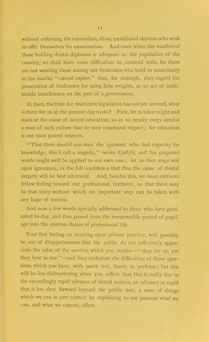 without enforcing the curriculum, those established dentists who wish to offer themselves for examination. And even when the number of those holding dental diplomas is adequate to the population of the country, we shall have some difficulties to contend with, for there are not wanting those among our Statesmen who hold so tenaciously to the maxim '■^ caveat emptor,''' that, for example, they regard the prosecution of tradesmen for using false weights, as an act of unde- sirable interference on the part of a government. If, then, the time for restrictive legislation has not yet arrived, what is there for us at the present day to do ? First, let us labor might and main at the cause of dental education, so as to render every dentist a man of such culture that he may command respect; for education is our most potent weapon. That there should one man die ignorant who liad capacity for knowledge, this I call a tragedy, wrote Carlyle, and his pregnant words might well be applied to our own case; let us then wage war upon ignorance, in the full confidence that thus the cause of dental surgery will be best advanced. And, besides this, we must cultivate fellow feeling toward our professional brethren, so that there may be that unity without which no important step can be taken with any hope of success. And now a few words specially addressed to those who have grad- uated to-day, and thus passed from the irresponsible period of pupil- age into the onerous duties of professional life. Your first feeling on entering upon private practice, will possibly be one of disappointment that the public do not sufficiently appre- ciate the value of the services which you render— they use us, yet they love as not —and they underrate the difficulties of those oper- tions which you have, with much toil, learnt to perform; but this will be less disheartening when you reflect that this is really due to the exceedingly rapid advance of dental science, an advance so rapid that it has .shot forward beyond the public ken, a state of things which we can in part correct by explaining to our patients what we can, and what we cannot, effect.