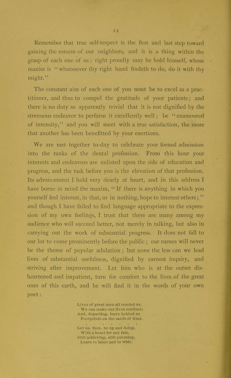 I 2 Rememl)L'r that true self-respect is the first and last step toward gaining the esteem of our neighbors, and it is a thing within the grasp of each one of us; right [)roudly may he hold himself, whose maxim is whatsoever thy right hand findeth to do, do it with thy might. The constant aim of each one of you must be to excel as a prac- titioner, and thus to compel the gratitude of your patients; and there is no duty so apparently trivial that it is not dignified by the strenuous endeavor to perform it excellently well; be enamoured of intensity, and you will meet with a true satisfaction, the more that another has been benefitted by your exertions. We are met together to-day to celebrate your formal admission into the ranks of the dental profession. From this hour your interests and endeavors are enlisted upon the side of education and progress, and the task before you is the elevation of that profession. Its advancement I hold very dearly at heart, and in this address I have borne in mind the maxim,  If there is anything in which you yourself feel interest, in that, or in nothing, hope to interest others;  and though I have failed to find language appropriate to the expres- sion of my own feelings, I trust that there are many among my audience who will succeed better, not merely in talking, but also in carrying out the work of substantial progress. It does not fall to our lot to come prominently before the public ; our names will never be the tlieme of popular adulation ; but none the less can we lead lives of substantial usefulness, dignified by earnest inquiry, and striving after improvement. Let him who is at the outset dis- heartened and impatient, turn for comfort to the lives of the great ones of this earth, and he will find it in the words of yoiir own poet: Lives of preaf men nil roiuliid us. AVe can make our lives sublime; And, departing, leave belilnd us l'<)olprints on the sands of lime. Let lis, then, be up and doing. AVIIli a lieart for any fate. SIIU acldt^Ting, still pursuing. Learn to labor and to wlilt.