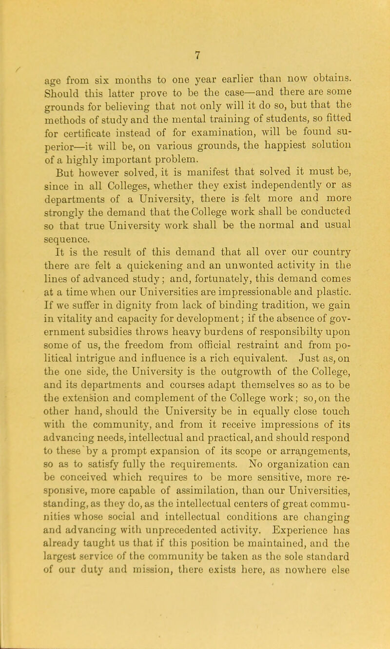 age from six months to one year earlier than now obtains. Should this latter prove to be the case—and there are some grounds for believing that not only will it do so, but that the methods of study and the mental training of students, so fitted for certificate instead of for examination, will be found su- perior—it will be, on various grounds, the happiest solution of a highly important problem. But however solved, it is manifest that solved it must be, since in all Colleges, whether they exist independently or as departments of a University, there is felt more and more strongly the demand that the College work shall be conducted so that true University work shall be the normal and usual sequence. It is the result of this demand that all over our country there are felt a quickening and an unwonted activity in the lines of advanced study; and, fortunately, this demand comes at a time when our Universities are impressionable and plastic. If we suffer in dignity from lack of binding tradition, we gain in vitality and capacity for development; if the absence of gov- ernment subsidies throws heavy burdens of responsibilty upon some of us, the freedom from official restraint and from po- litical intrigue and influence is a rich equivalent. Just as, on the one side, the University is the outgrowth of the College, and its departments and courses adapt themselves so as to be tbe extension and complement of the College work; so,on the other hand, should the University be in equally close touch with the community, and from it receive impressions of its advancing needs, intellectual and practical, and should respond to these by a prompt expansion of its scope or arrangements, so as to satisfy fully the requirements. No organization can be conceived which requires to be more sensitive, more re- sponsive, more capable of assimilation, than our Universities, standing, as they do, as the intellectual centers of great commu- nities whose social and intellectual conditions are changing and advancing with unprecedented activity. Experience has already taught us that if this position be maintained, and the largest service of the community be taken as the sole standard of our duty and mission, there exists here, as nowhere else