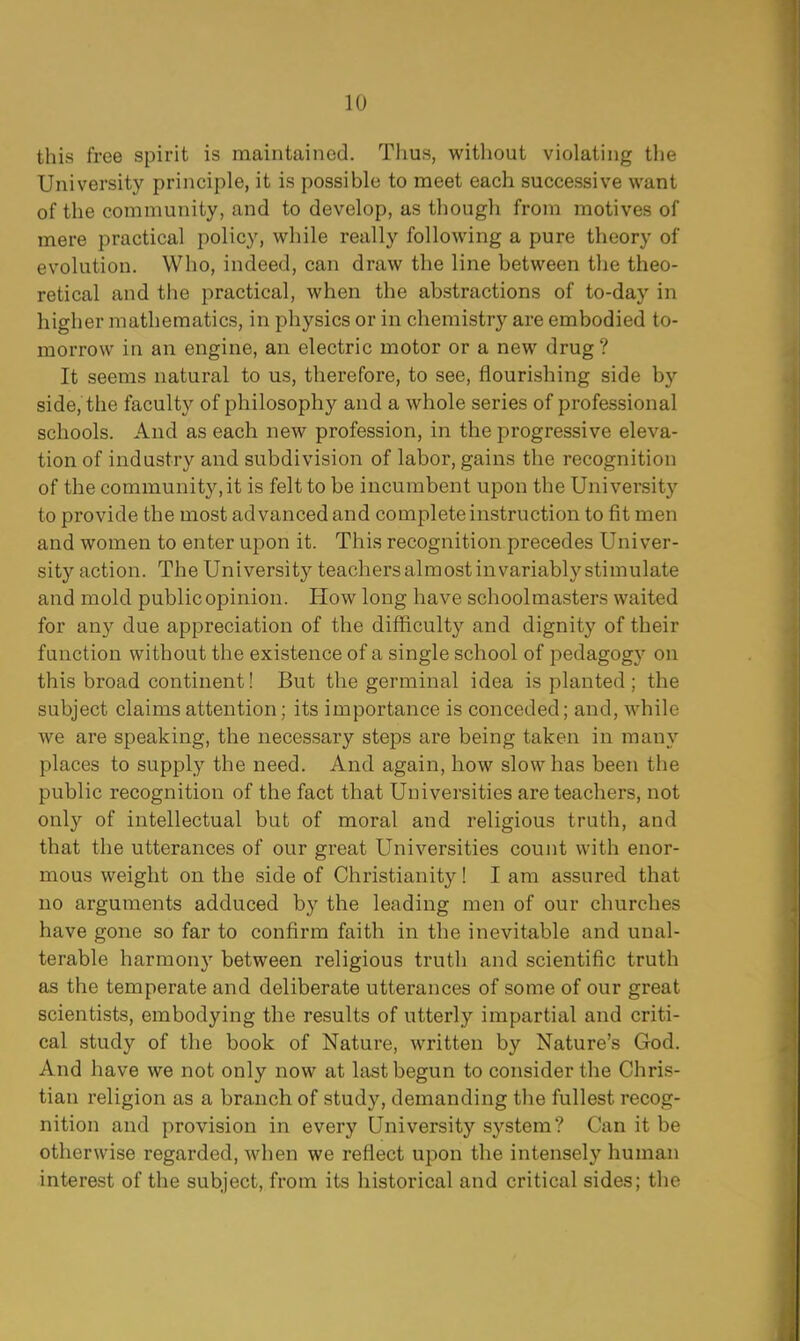 LO this free spirit is maintained. Thus, without violating the University principle, it is possible to meet each successive want of the community, and to develop, as though from motives of mere practical policy, while really following a pure theory of evolution. Who, indeed, can draw the line between the theo- retical and the practical, when the abstractions of to-day in higher mathematics, in physics or in chemistry are embodied to- morrow in an engine, an electric motor or a new drug? It seems natural to us, therefore, to see, flourishing side by side, the faculty of philosophy and a whole series of professional schools. And as each new profession, in the progressive eleva- tion of industry and subdivision of labor, gains the recognition of the community.it is felt to be incumbent upon the University to provide the most advanced and complete instruction to fit men and women to enter upon it. This recognition precedes Univer- sity action. The University teachers almost invariably stimulate and mold public opinion. How long have schoolmasters waited for any due appreciation of the difficulty and dignity of their function without the existence of a single school of pedagogy on this broad continent! But the germinal idea is planted; the subject claims attention; its importance is conceded; and, while we are speaking, the necessary steps are being taken in many places to supply the need. And again, how slow has been the public recognition of the fact that Universities are teachers, not only of intellectual but of moral and religious truth, and that the utterances of our great Universities count with enor- mous weight on the side of Christianity! I am assured that no arguments adduced by the leading men of our churches have gone so far to confirm faith in the inevitable and unal- terable harmony between religious truth and scientific truth as the temperate and deliberate utterances of some of our great scientists, embodying the results of utterly impartial and criti- cal study of the book of Nature, written by Nature's God. And have we not only now at last begun to consider the Chris- tian religion as a branch of study, demanding the fullest recog- nition and provision in every University system? Can it be otherwise regarded, when we reflect upon the intensely human interest of the subject, from its historical and critical sides; the