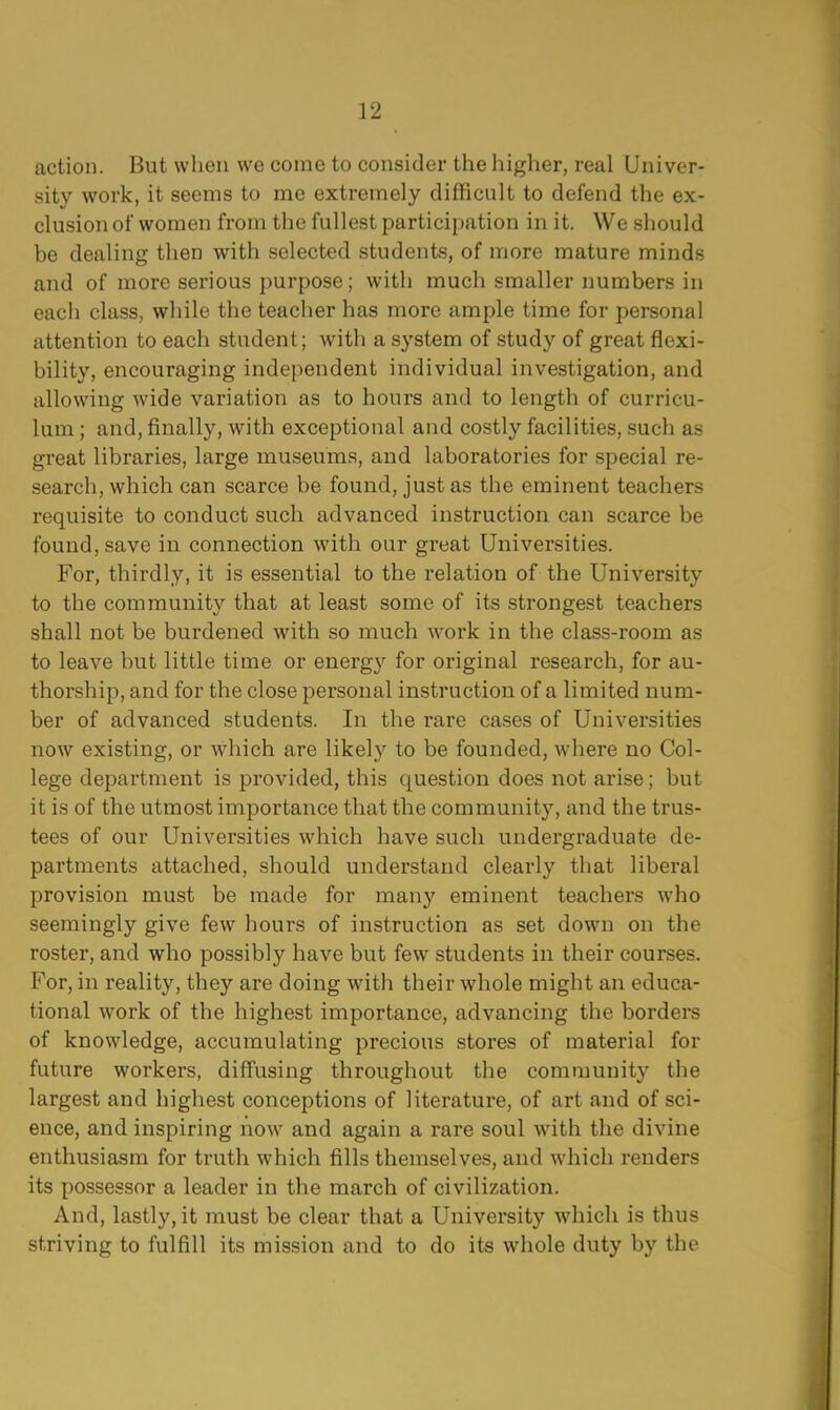 action. But when we come to consider the higher, real Univer- sity work, it seems to me extremely difficult to defend the ex- clusion of women from the fullest participation in it. We should be dealing then with selected students, of more mature minds and of more serious purpose; with much smaller numbers in each class, while the teacher has more ample time for personal attention to each student; with a system of study of great flexi- bility, encouraging independent individual investigation, and allowing wide variation as to hours and to length of curricu- lum ; and, finally, with exceptional and costly facilities, such as great libraries, large museums, and laboratories for special re- search, which can scarce be found, just as the eminent teachers requisite to conduct such advanced instruction can scarce be found, save in connection with our great Universities. For, thirdly, it is essential to the relation of the University to the community that at least some of its strongest teachers shall not be burdened with so much work in the class-room as to leave but little time or energ}^ for original research, for au- thorship, and for the close personal instruction of a limited num- ber of advanced students. In the rare cases of Universities now existing, or which are likely to be founded, where no Col- lege department is provided, this question does not arise; but it is of the utmost importance that the community, and the trus- tees of our Universities which have such undergraduate de- partments attached, should understand clearly that liberal provision must be made for many eminent teachers who seemingly give few hours of instruction as set down on the roster, and who possibly have but few students in their courses. For, in reality, they are doing with their whole might an educa- tional work of the highest importance, advancing the borders of knowledge, accumulating precious stores of material for future workers, diffusing throughout the community the largest and highest conceptions of literature, of art and of sci- ence, and inspiring now and again a rare soul with the divine enthusiasm for truth which fills themselves, and which renders its possessor a leader in the march of civilization. And, lastly, it must be clear that a University which is thus striving to fulfill its mission and to do its whole duty by the