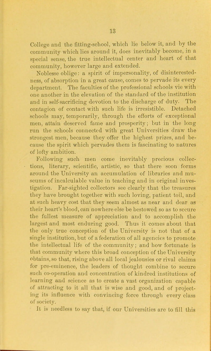 College and the fitting-school, which lie below it, and by the community which lies around it, does inevitably become, in a special sense, the true intellectual center and heart of that community, however large and extended. Noblesse oblige: a spirit of impersonality, of disinterested- ness, of absorption in a great cause, comes to pervade its every department. The faculties of the professional schools vie with one another in the elevation of the standard of the institution and in self-sacrificing devotion to the discharge of duty. The contagion of contact with such life is irresistible. Detached schools may, temporarily, through the efforts of exceptional men, attain deserved fame and prosperity; but in the long run the schools connected with great Universities draw the strongest men, because they offer the highest prizes, and be- cause the spirit which pervades them is fascinating to natures of lofty ambition. Following such men come inevitably precious collec- tions, literary, scientific, artistic, so that there soon forms around the University an accumulation of libraries and mu- seums of incalculable value in teaching and in original inves- tigation. Far-sighted collectors see clearly that the treasures they have brought together with such loving, patient toil, and at such heav}' cost that they seem almost as near and dear as their heart's blood, can nowhere else be bestowed so as to secure the fullest measure of appreciation and to accomplish the largest and most enduring good. Thus it comes about that the only true conception of the University is not that of a single institution, but of a federation of all agencies to promote the intellectual life of the community; and how fortunate is that community where this broad conception of the University obtains, so that, rising above all local jealousies or rival claims for pre-eminence, the leaders of thought combine to secure such co-operation and concentration of kindred institutions of learning and science as to create a vast organization capable of attracting to it all that is wise and good, and of project- ing its influence with convincing force through every class of society. It is needless to say that, if our Universities are to fill this