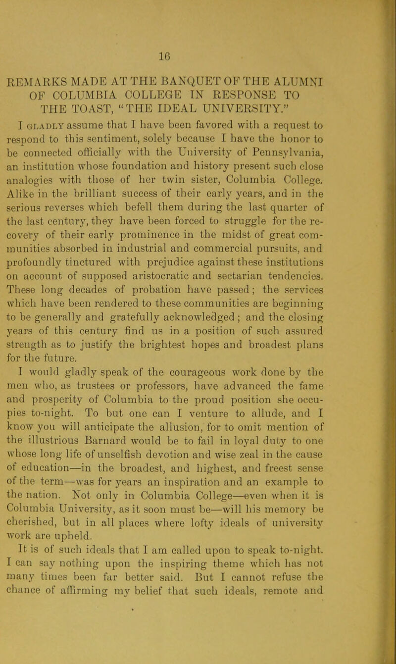 10 REMARKS MADE AT THE BANQUET OF THE ALUMNI OF COLUMBIA COLLEGE IN RESPONSE TO THE TOAST, THE IDEAL UNIVERSITY. I gladly assume that I have been favored with a request to respond to this sentiment, solely because I have the honor to be connected officially with the University of Pennsylvania, an institution whose foundation and history present such close analogies with those of her twin sister, Columbia College. Alike in the brilliant success of their early years, and in the serious reverses which befell them during the last quarter of the last century, they have been forced to struggle for the re- covery of their early prominence in the midst of great com- munities absorbed in industrial and commercial pursuits, and profoundly tinctured with prejudice against these institutions on account of supposed aristocratic and sectarian tendencies. These long decades of probation have passed; the services which have been rendered to these communities are beginning to be generally and gratefully acknowledged ; and the closing years of this century find us in a position of such assured strength as to justify the brightest hopes and broadest plans for the future. I would gladly speak of the courageous work done by the men who, as trustees or professors, have advanced the fame and prosperity of Columbia to the proud position she occu- pies to-night. To but one can I venture to allude, and I know you will anticipate the allusion, for to omit mention of the illustrious Barnard would be to fail in loyal duty to one whose long life of unselfish devotion and wise zeal in the cause of education—in the broadest, and highest, and freest sense of the term—was for years an inspiration and an example to the nation. Not only in Columbia College—even when it is Columbia University, as it soon must be—will his memory be cherished, but in all places where lofty ideals of university work are upheld. It is of such ideals that I am called upon to speak to-night. I can say nothing upon the inspiring theme which has not many times been far better said. But I cannot refuse the chance of affirming my belief that such ideals, remote and