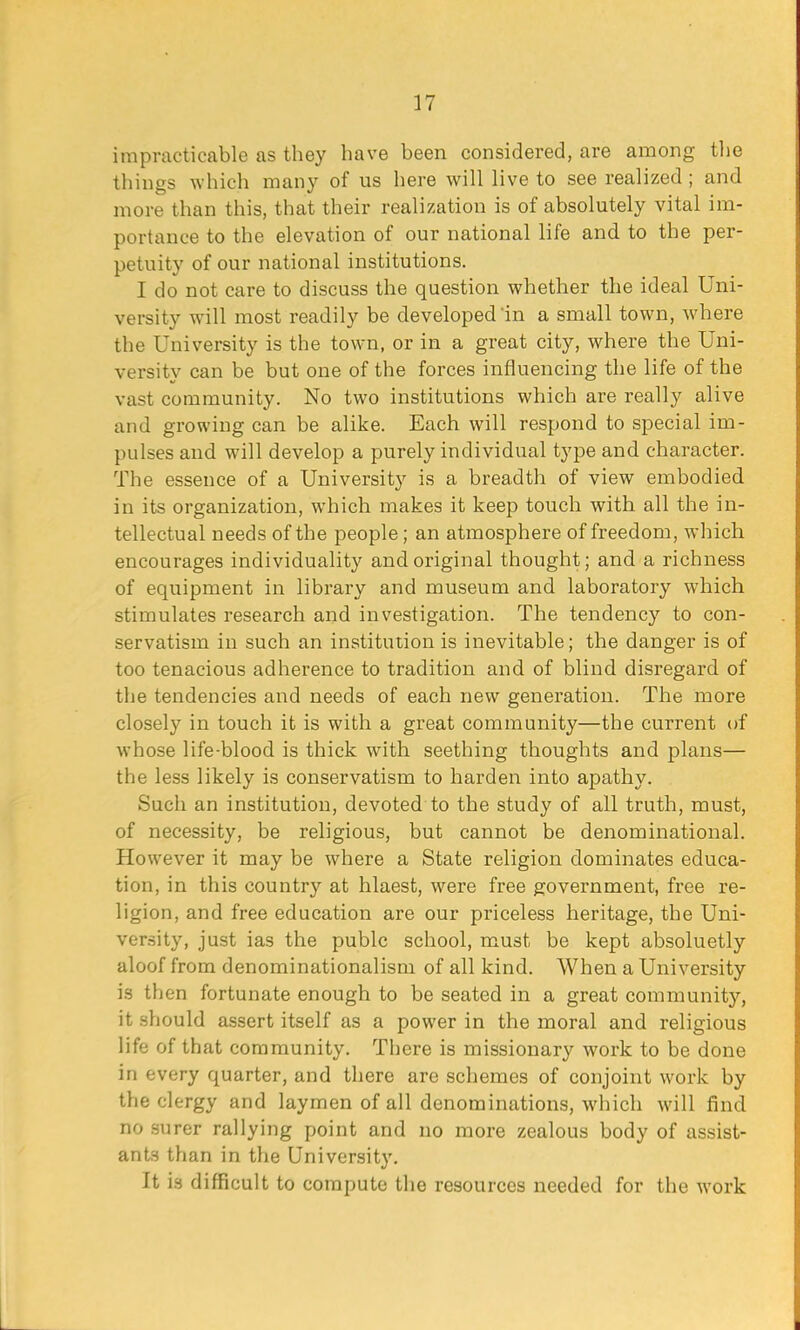 impracticable as they have been considered, are among the things which many of us here will live to see realized ; and more than this, that their realization is of absolutely vital im- portance to the elevation of our national life and to the per- petuity of our national institutions. I do not care to discuss the question whether the ideal Uni- versity will most readily be developed in a small town, where the University is the town, or in a great city, where the Uni- versity can be but one of the forces influencing the life of the vast community. No two institutions which are really alive and growing can be alike. Each will respond to special im- pulses and will develop a purely individual type and character. The essence of a University is a breadth of view embodied in its organization, which makes it keep touch with all the in- tellectual needs of the people; an atmosphere of freedom, which encourages individuality and original thought; and a richness of equipment in library and museum and laboratory which stimulates research and investigation. The tendency to con- servatism in such an institution is inevitable; the danger is of too tenacious adherence to tradition and of blind disregard of the tendencies and needs of each new generation. The more closely in touch it is with a great community—the current of whose life-blood is thick with seething thoughts and plans— the less likely is conservatism to harden into apathy. Such an institution, devoted to the study of all truth, must, of necessity, be religious, but cannot be denominational. However it may be where a State religion dominates educa- tion, in this country at hlaest, were free government, free re- ligion, and free education are our priceless heritage, the Uni- versity, just ias the pubic school, must be kept absoluetly aloof from denominationalism of all kind. When a University is then fortunate enough to be seated in a great communit)', it should assert itself as a power in the moral and religious life of that community. There is missionary work to be done in every quarter, and there are schemes of conjoint work by the clergy and laymen of all denominations, which will find no surer rallying point and no more zealous body of assist- ants than in the University. It is difficult to compute the resources needed for the work