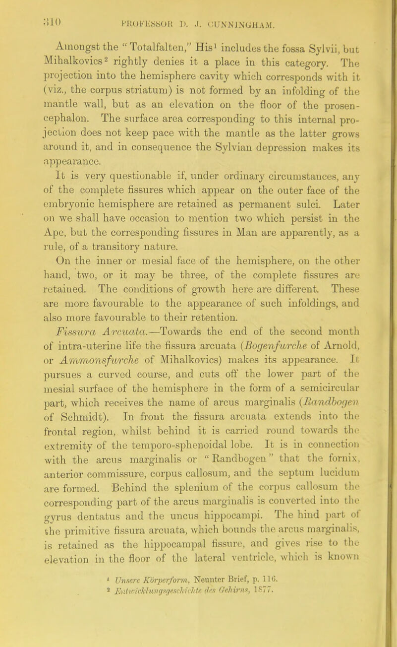 Amongst the  Totalfalten, Hisi includes the fossa Sylvii, but Mihalkovics2 rightly denies it a place in this category. The projection into the hemisphere cavity which corresponds with it (viz., the corpus striatum) is not formed by an infolding of the mantle wall, but as an elevation on the floor of the prosen- cephalon. The surface area corresponding to this internal pro- jection does not keep pace with the mantle as the latter grows around it, and in consequence the Sylvian depression makes its appearance. It is very questionable if, under ordinary circumstances, any of the complete fissures which appear on the outer face of the embryonic hemisphere are retained as permanent sulci. Later on we shall have occasion to mention two which persist in the Ape, but the corresponding fissui'es in Man are apparently, as a I'ule, of a transitory nature. On the inner or mesial face of the hemisphere, on the other hand, two, or it may be three, of the complete fissures are retained. The conditions of growth here are different. These are more favourable to the appearance of such infoldings, and also more favourable to their retention. Fissura Arcuata.—Towards the end of the second month of intra-uterine life the fissura arcuata {Bogenfurche of Arnold, or Ammonsfurche of Mihalkovics) makes its appearance. It pursues a curved covirse, and cuts oft' the lower part of the mesial surface of the hemisphere in the form of a semicircular part, which receives the name of arcus marginalis (Bandbogen of Schmidt). In front the fissura arcuata extends into tho frontal region, whilst behind it is carried round towards the extremity of the temporo-sphcnoidal lobe. It is in connection with the arcus marginalis or  Randbogen that the fornix, anterior commissure, corpus callosum, and the septum lucidum are formed. Behind the splenium of the corpus callosum the corresponding part of the arcus marginalis is converted into the gyrus dentatus and the uncus hippocampi. The hind part of the primitive fissura arcuata, which bounds the arcus marginalis, is retained as the hippocampal fissure, and gives rise to the elevation in the floor of the lateral ventricle, which is known ' Uiiscrc Korpcrform, Neuntcr Brief, p. 110. * IMiricklunriKgeschichti' (li's 'lehirm, 1S77.