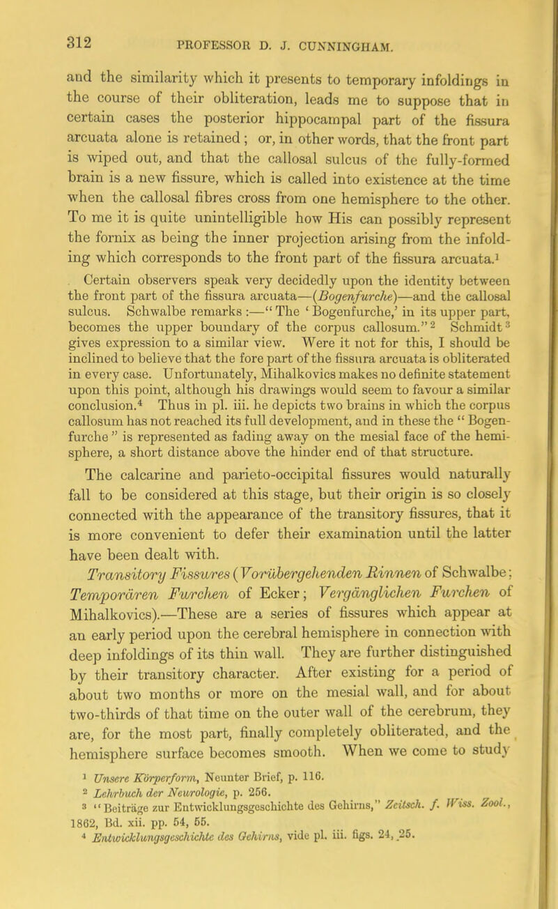 and the similarity which it presents to temporary infoldings in the course of their obliteration, leads me to suppose that in certain cases the posterior hippocampal part of the fissura arcuata alone is retained ; or, in other words, that the front part is wiped out, and that the callosal sulcus of the fully-formed brain is a new fissure, which is called into existence at the time when the callosal fibres cross from one hemisphere to the other. To me it is quite unintelligible how His can possibly represent the fornix as being the inner projection arising from the infold- ing which corresponds to the front part of the fissura arcuata.' Certain observers speak very decidedly upon the identity between the front part of the fissura arcuata—{Bogenfurclte)—and the callosal sulcus. Schwalbe remarks :—The ' Bogenfurche,' in its upper part, becomes the upper boundary of the corpus callosum.^ Schmidt ' gives expression to a similar view. Were it not for this, I should be inclined to believe that the fore part of the fissura arcuata is obliterated in every case. Unfortuuately, Mihalkovics makes no definite statement upon this point, althoiigh his drawings would seem to favour a similar conclusion.* Thus in pi. iii. he depicts two brains in which the corpus callosum has not reached its full development, and in these the  Bogen- furche  is represented as fading away on the mesial face of the hemi- sphere, a short distance above the hinder end of that structure. The calcarine and parieto-occipital fissures would naturally fall to be considered at this stage, but their origin is so closely connected with the appearance of the transitory fissures, that it is more convenient to defer their examination until the latter have been dealt vdth. Transitory Fissures (Vorilbergehenden Rinnen of Schwalbe; Tempordren Furclten of Ecker; Vergdnglichen Furchen of Mihalkovics).—These are a series of fissures which appear at an early period upon the cerebral hemisphere in connection with deep infoldings of its thin Avail. They are further distinguished by their transitory character. After existing for a period of about two months or more on the mesial wall, and for about two-thirds of that time on the outer wall of the cerebrum, they are, for the most part, finally completely obliterated, and the hemisphere surface becomes smooth. When we come to study ' Unsere Korperform, Neunter Brief, p. 116. * Lehrbuch der Neurologic, p. 256. » Beitriige zur Entwicklungsgeschichte des Gehims, ZcUsch. /. JViss. Zool., 1862, Bd. xii. pp. 54, 55. ErUwkklungsgexhichtc des Gehinis, vide pi. iii. figs. 24, .25.