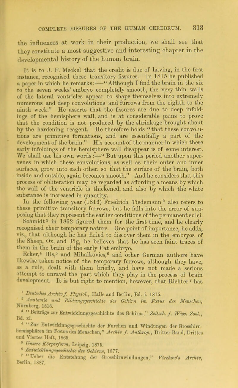 the influences at work in their production, we shall see that they constitute a most suggestive and interesting chapter in the developmental history of the human brain. It is to J. F. Meckel that the credit is due of having, in the first instance, recognised these transitory fissures. In 1815 he published a paper in which he remarks:^— Although I find the brain in the six to the seven weeks' embryo completely smooth, the very thin walls of the lateral ventricles appear to shape themselves into extremely numerous and deep convolutions and furrows from the eighth to the ninth week. He asserts that the fissures are due to deep infold- ings of the hemisphere wall, and is at considerable pains to prove that the condition is not produced by the shrinkage brought about by the hardening reagent. He therefore holds  that these convolu- tions are primitive formations, and are essentially a part of the development of the brain. His account of the manner in which these early infoldings of the hemisphere wall disappear is of some interest. We shall use his own words :— But upon this period another super- venes in which these convolutions, as well as their outer and inner surfaces, grow into each other, so that the surface of the brain, both inside and outside, again becomes smooth. And he considers that this process of obliteration may be regarded as affording a means by which the wall of the ventricle is thickened, and also by which the white substance is increased in quantity. In the following year (1816) Friedrich Tiedemann^ also refers to these primitive transitory furrows, but he falls into the error of sup- posing that they represent the earlier conditions of the permanent sulci. Schmidt 3 in 1862 figured them for the first time, and he clearly recognised their temporary nature. One point of importance, he adds, viz., that although he has failed to discover them in the embryos of the Sheep, Ox, and Pig, he believes that he has seen faint traces of them in the brain of the early Cat embryo. Ecker,* His,^ and Mihalkovics,^ and other German authors have likewise taken notice of the temporary furrows, although they have, as a rule, dealt with them briefly, and have not made a serious attempt to unravel the part which they play in the process of brain development. It is but right to mention, however, that Richter ^ has ' DmlschesArchivf. Physiol, Halle and Berlin, Bd. 1. 1815. * Awjlvnie und Bildungsgeschichte des Oehim im Fcetm des Menschcn, Niiraberg, 1816. '  Beitrage zur Entwicklungsgeschichte des Gehirns, ^citec/t./. Wiss. Zool., Bd. xi. Znr Entwicklungsgeschichte dcr Furchcn und Windungen der Grossliirn- hemispharen im Ffetns des Menschen, ^rcAw /. Anlhrop., Dritter Band, Drittea nnd Viertes Heft, 1869.  Utu^c KirrjKrforrm, Leipzig, 1875.  JirUwicklungsgenchichU des GrMrm, 1877. ^  Ueber die Entatehung der Orosshimwindungen, Virchow's Archiv, Berlin, 1887.