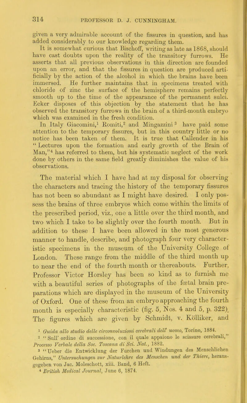 given a very admirable account of the fissures in question, and has added considerably to our knowledge regarding them. It is somewhat curious that Bischofif, writing as late as 1868, should have cast doubts upon the reality of the transitory furrows. He asserts that all previous observations in this direction are founded upon an error, and that the fissures in question are produced arti- ficially by the action of the alcohol in which the brains have been immersed. He further maintains that in specimens treated with chloride of zinc the surface of the hemisphere remains perfectly smooth up to the time of the appearance of the permanent sulci. Ecker disposes of this objection by the statement that he has observed the transitory furrows in the brain of a third-mouth embryo which was examined in the fresh condition. In Italy Giacomini,i Romiti,^ and Mingazzini ^ have paid some attention to the temporary fissures, but in this country little or no notice has been taken of them. It is true that Callender in his  Lectures upon the formation and early growth of the Brain of Man,* has referred to them, but his systematic neglect of the work done by others in the same field greatly diminishes the value of his observations. The material which I have had at my disposal for observing the characters and tracing the history of the temporary fissures has not been so abundant as I might have desired. I only pos- sess the brains of three embryos which come within the limits of the prescribed period, viz., one a little over the third month, and two which I take to be slightly over the fourth month. But in addition to these I have been allowed in the most generous manner to handle, describe, and photograph four very character- istic specimens in the museum of the University College of London. These range from the middle of the third month up to near the end of the fourth month or thereabouts. Further, Professor Victor Horsley has been so kind as to furnish me with a beautiful series of photographs of the foetal brain pre- parations which are displayed in the museum of the University of Oxford, One of these from an embryo approaching the fourth month is especially characteristic (fig. 5, Nos. 4 and 5, p. 322). The figures which are given by Schmidt, v. KoUiker, and 1 Guida alio sUidio delle circonvoluzimi cerebrali dclF uomo, Torino, 1884. - SuU'ordine di successiono, con il quale appaiouo le scissure cerebrali, Processo Verhale della Soc. Toscana di Sci. Nat., 1882. » Ueber die Entwickhmg der Furchen und Windungen des Mensdilichen Gehirns, Unleriniclmngen ziir Naturlchre des Mcnsclioi und dcr Thierc, heraiis- gcgeben von Jac. Moleschott, xiii. Band, 6 Heft. * British Medical Journal, June 6, 1874.