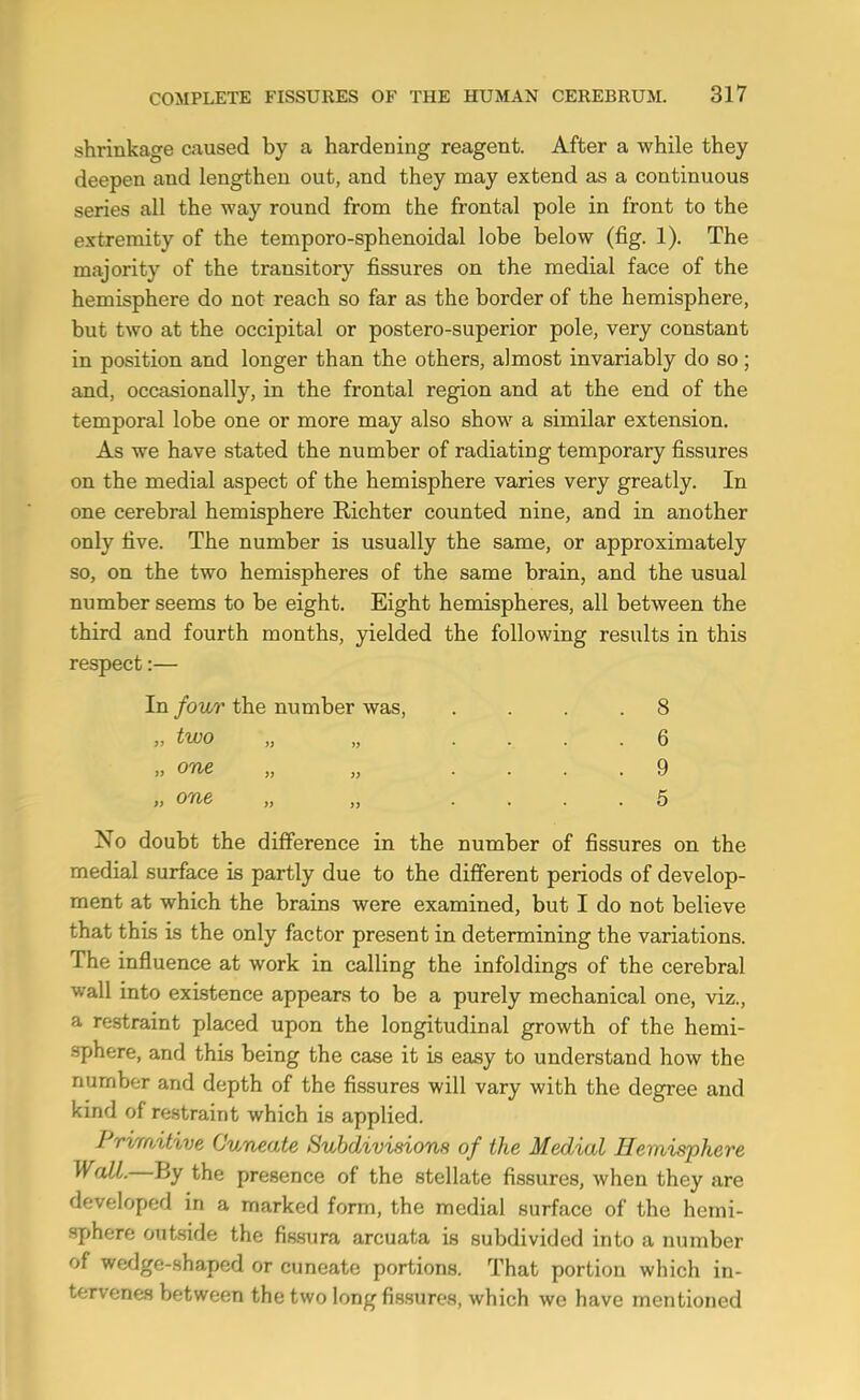 shrinkage caused by a hardening reagent. After a while they deepen and lengthen out, and they may extend as a continuous series all the way round from the frontal pole in front to the extremity of the temporo-sphenoidal lobe below (fig. 1). The majority of the transitory fissures on the medial face of the hemisphere do not reach so far as the border of the hemisphere, but two at the occipital or postero-superior pole, very constant in position and longer than the others, almost invariably do so; and, occasionally, in the frontal region and at the end of the temporal lobe one or more may also show a similar extension. As we have stated the number of radiating temporary fissures on the medial aspect of the hemisphere varies very greatly. In one cerebral hemisphere Richter counted nine, and in another only five. The number is usually the same, or approximately so, on the two hemispheres of the same brain, and the usual number seems to be eight. Eight hemispheres, all between the third and fourth months, yielded the following results in this respect:— In four the number was, .... 8 „ two „ „ .... 6 „ one „ „ .... 9 » one „ „ .... 5 No doubt the difference in the number of fissures on the medial surface is partly due to the different periods of develop- ment at which the brains were examined, but I do not believe that this is the only factor present in determining the variations. The influence at work in calling the infoldings of the cerebral wall into existence appears to be a purely mechanical one, viz., a restraint placed upon the longitudinal growth of the hemi- sphere, and this being the case it is easy to understand how the number and depth of the fissures will vary with the degree and kind of restraint which is applied. Prirrntive Cuneate Subdivinons of the Medial Hemisphere Wall.—By the presence of the stellate fissures, when they are developed in a marked form, the medial surface of the hemi- sphere ouiside the fissura arcuata is subdivided into a number of wedge-shaped or cuneate portions. That portion which in- tervenes between the two long fissures, which we have mentioned