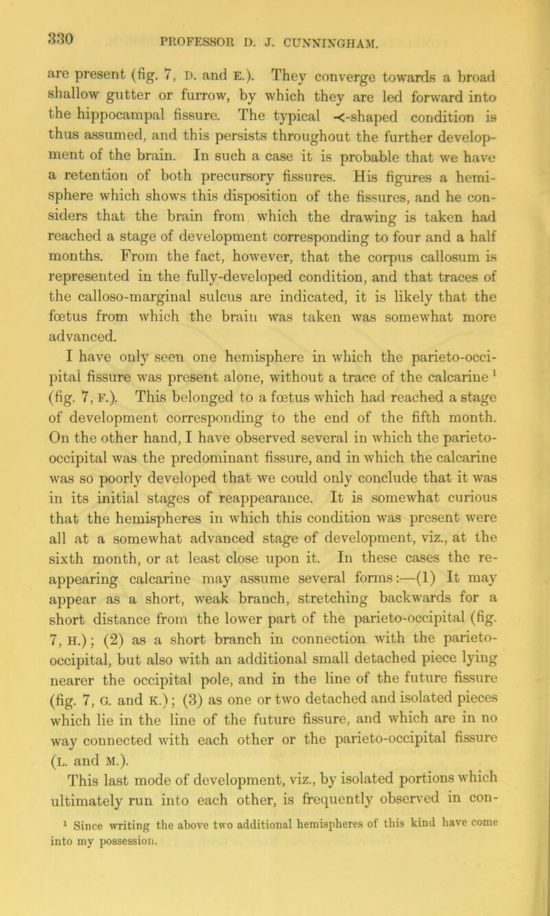 are present (fig. 7, D. and E.). They converge towards a broad shallow gutter or furrow, by which they are led forward into the hippocamiDal fissure. The typical -<-shaped condition is thus assumed, and this persists throughout the further develop- ment of the brain. In such a case it is probable that we have a retention of both precursory fissures. His figures a hemi- sphere which shows this disposition of the fissures, and he con- siders that the brain from which the drawing is taken had reached a stage of development corresponding to four and a half months. From the fact, however, that the corpus callosum is represented in the fully-developed condition, and that traces of the calloso-marginal sulcus are indicated, it is likely that the foetus from which the brain was taken was somewhat more advanced. I have only seen one hemisiihere in which the parieto-occi- pitai fissure was present alone, without a trace of the calcarine ^ (fig. 7, F.). This belonged to a foetus which had reached a stage of development corresponding to the end of the fifth month. On the other hand, I have observed several in which the parieto- occipital was the predominant fissure, and in which the calcarine was so poorly developed that we could only conclude that it was in its initial stages of reappearance. It is somewhat curious that the hemispheres in which this condition was present were all at a somewhat advanced stage of development, viz., at the sixth month, or at least close upon it. In these cases the re- appearing calcarine may assume several forms:—(1) It may appear as a short, weak branch, stretching backwards for a short distance from the lower part of the parieto-occipital (fig. 7,H.); (2) as a short branch in connection with the parieto- occipital, but also with an additional small detached piece lying nearer the occipital pole, and in the line of the future fissure (fig. 7, G. and K.); (3) as one or two detached and isolated pieces which lie in the line of the future fissure, and which are in no way connected with each other or the parieto-occipital fissure (l. and M.). This last mode of development, viz., by isolated portions which ultimately run into each other, is frequently observed in con- ' Since writing the above two additional hemispheres of this kind have come into my possession.