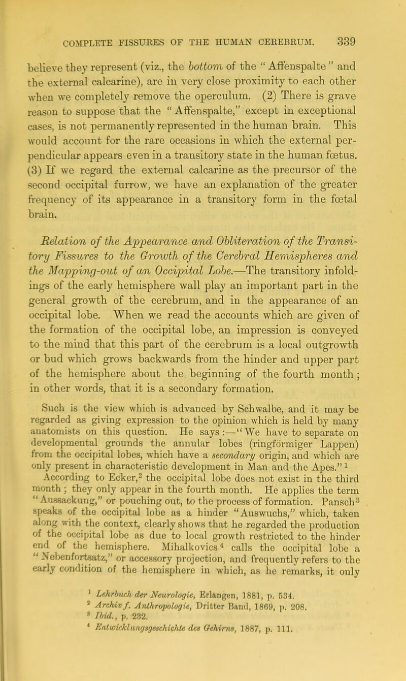 believe they represent (viz., the bottom of the  Affenspalte  and the external calcarine), are iu very close proximity to each other when we completely remove the operculum. (2) There is grave reason to suppose that the  Affenspalte, except in exceptional cases, is not permanently represented in the human brain. This would account for the rare occasions in which the external per- pendicular appears even in a transitory state in the human foetus. (3) K we regard the external calcarine as the precursor of the second occipital furrow, we have an explanation of the greater fi-equency of its appearance in a transitory form in the foetal brain. Relation of the Appearance and Obliteration of the Transi- tory Fissures to the Growth of the Cerebral Hemispheres and the Mapping-out of an Occipital Lobe.—The transitory infold- ings of the early hemisphere wall play an important part in the general growth of the cerebrum, and in the appearance of an occipital lobe. When we read the accounts which are given of the formation of the occipital lobe, an impression is conveyed to the mind that this part of the cerebrum is a local outgrowth or bud which grows backwards from the hinder and upper part of the hemisphere about the beginning of the fourth month ; in other words, that it is a secondary formation. Such is the view which is advanced by Schwalbe, and it may be regarded as giving expression to the opinion which is held by many anatomists on this question. He says:—We have to separate on developmental grounds the annular lobes (ringformiger Lappen) from the occipital lobes, which have a secondary origin, and which are only present in characteristic development in Man and the Apes. i According to Ecker,^ the occipital lobe does not exist in the third month; they only appear in the fourth month. He applies the term  Ausaackung, or pouching out, to the process of formation. Pansch^ speaks of the occipital lobe as a hinder Auswuchs, which, taken along with the context, clearly shows that he regarded the production of the occipital lobe as due to local growth restricted to the hinder end of the hemisphere. Mihalkovics* calls the occipital lobe a  Nebenfortsatz, or accessory projection, and frequently refers to the early condition of the hemisphere in which, as lie remarks, it only ' Lehrhwh der Nnurolorjie, Erlangen, 1881, p. 534. * Archivf. Anthropologie, Dritter Band, 1869, ]). 208.  Ibid., p. 232. * EiUwicklungsgeschiclUc des OehiiTui, 1887, p. 111.